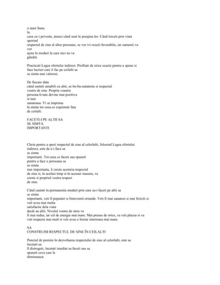 o stare buna
în
ceea ce-i priveste, atunci când sunt în preajma lor. Când treceti prin viata
sporind
respectul de sine al altor persoane, se vor ivi ocazii favorabile, iar oamenii va
vor
ajuta în moduri la care nici nu va
gânditi.

Practicati Legea efortului indirect. Profitati de orice ocazie pentru a spune si
face lucruri care îi fac pe ceilalti sa
se simta mai valorosi.

De fiecare data
când sunteti amabili cu altii, se îm-bu-natateste si respectul
vostru de sine. Propria voastra
persona-li-tate devine mai pozitiva
si mai
sanatoasa. Vi se imprima
în minte tot ceea ce exprimati fata
de ceilalti.

FACETI-I PE ALTII SA
SE SIMTA
IMPORTANTI



Cheia pentru a spori respectul de sine al celorlalti, folosind Legea efortului
indirect, este de a-i face sa
se simta
importanti. Tot ceea ce faceti sau spuneti
pentru a face o persoana sa
se simta
mai importanta, îi creste acesteia respectul
de sine si, în acelasi timp si în aceeasi masura, va
creste si propriul vostru respect
de sine.

Când cautati în permanenta moduri prin care sa-i faceti pe altii sa
se simta
importanti, veti fi populari si bineveniti oriunde. Veti fi mai sanatosi si mai fericiti si
veti avea mai multa
satisfactie dela viata
decât au altii. Nivelul vostru de stres va
fi mai redus, iar cel de energie mai mare. Mai presus de orice, va veti placea si va
veti respecta mai mult si veti avea o liniste interioara mai mare.

SA
CONSTRUIM RESPECTUL DE SINE ÎN CEILALTI

Punctul de pornire în dezvoltarea respectului de sine al celorlalti, este sa
încetati sa
îl distrugeti, încetati imediat sa faceti sau sa
spuneti ceva care le
diminueaza
 