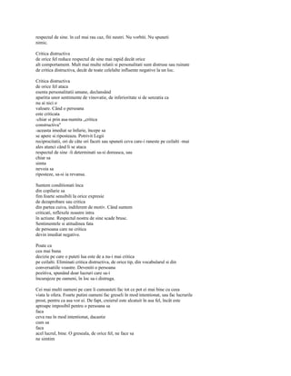 respectul de sine. în cel mai rau caz, fiti neutri. Nu vorbiti. Nu spuneti
nimic.

Critica distructiva
de orice fel reduce respectul de sine mai rapid decât orice
alt comportament. Mult mai multe relatii si personalitati sunt distruse sau ruinate
de critica distructiva, decât de toate celelalte influente negative la un loc.

Critica distructiva
de orice fel ataca
esenta personalitatii umane, declansând
aparitia unor sentimente de vinovatie, de inferioritate si de senzatia ca
nu ai nici o
valoare. Când o persoana
este criticata
-chiar si prin asa-numita „critica
constructiva"
-aceasta imediat se înfurie, începe sa
se apere si riposteaza. Potrivit Legii
reciprocitatii, ori de câte ori faceti sau spuneti ceva care-i raneste pe ceilalti -mai
ales atunci când li se ataca
respectul de sine -îi determinati sa-si doreasca, sau
chiar sa
simta
nevoia sa
riposteze, sa-si ia revansa.

Suntem conditionati înca
din copilarie sa
fim foarte sensibili la orice expresie
de dezaprobare sau critica
din partea cuiva, indiferent de motiv. Când suntem
criticati, reflexele noastre intra
în actiune. Respectul nostru de sine scade brusc.
Sentimentele si atitudinea fata
de persoana care ne critica
devin imediat negative.

Poate ca
cea mai buna
decizie pe care o puteti lua este de a nu-i mai critica
pe ceilalti. Eliminati critica distructiva, de orice tip, din vocabularul si din
conversatiile voastre. Deveniti o persoana
pozitiva, spunând doar lucruri care sa-i
încurajeze pe oameni, în loc sa-i distruga.

Cei mai multi oameni pe care îi cunoasteti fac tot ce pot ei mai bine cu ceea
viata le ofera. Foarte putini oameni fac greseli în mod intentionat, sau fac lucrurile
prost, pentru ca asa vor ei. De fapt, creierul este alcatuit în asa fel, încât este
aproape imposibil pentru o persoana sa
faca
ceva rau în mod intentionat, dacastie
cum sa
faca
acel lucrul, bine. O greseala, de orice fel, ne face sa
ne simtim
 