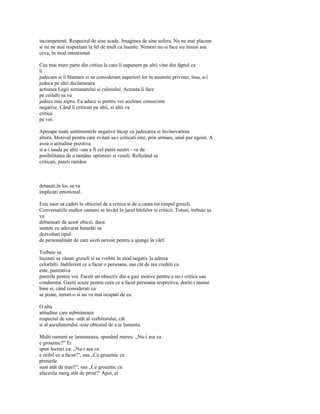 incompetenti. Respectul de sine scade. Imaginea de sine sufera. Nu ne mai placem
si nu ne mai respectam la fel de mult ca înainte. Nimeni nu-si face sie însusi asa
ceva, în mod intentionat.

Cea mai mare parte din critica la care îi supunem pe altii vine din faptul ca
îi
judecam si îi blamam si ne consideram superiori lor în anumite privinte, însa, a-i
judeca pe altii declanseaza
actiunea Legii semanatului si culesului. Aceasta îi face
pe ceilalti sa va
judece mai aspru. Ea aduce si pentru voi aceleasi consecinte
negative. Când îi criticati pe altii, si altii va
critica
pe voi.

Aproape toate sentimentele negative încep cu judecarea si învinovatirea
altora. Motivul pentru care evitati sa-i criticati este, prin urmare, unul pur egoist. A
avea o atitudine pozitiva
si a-i lauda pe altii -sau a fi cel putin neutri - va da
posibilitatea de a ramâne optimisti si veseli. Refuzând sa
criticati, puteti ramâne



detasati,în loc sa va
implicati emotional.

Este usor sa cadeti în obiceiul de a critica si de a cauta tot timpul greseli.
Conversatiile multor oameni se învârt în jurul bârfelor si criticii. Totusi, trebuie sa
va
debarasati de acest obicei, daca
sunteti cu adevarat hotarâti sa
dezvoltati tipul
de personalitate de care aveti nevoie pentru a ajunge în vârf.

Trebuie sa
încetati sa vânati greseli si sa vorbiti în mod negativ la adresa
celorlalti. Indiferent ce a facut o persoana, sau cât de rea credeti ca
este, pastrativa
parerile pentru voi. Faceti un obiectiv din a gasi motive pentru a nu-i critica sau
condamna. Gasiti scuze pentru ceea ce a facut persoana respectiva, doriti-i numai
bine si, când considerati ca
se poate, iertati-o si nu va mai ocupati de ea.

O alta
atitudine care submineaza
respectul de sine -atât al vorbitorului, cât
si al ascultatorului -este obiceiul de a te lamenta.

Multi oameni se lamenteaza, spunând mereu: „Nu-i asa ca
e groaznic?" Ei
spun lucruri ca: „Nu-i asa ca
e oribil ce a facut?", sau „Ce groaznic ca
preturile
sunt atât de mari!", sau „Ce groaznic ca
afacerile merg atât de prost!" Apoi, ei
 