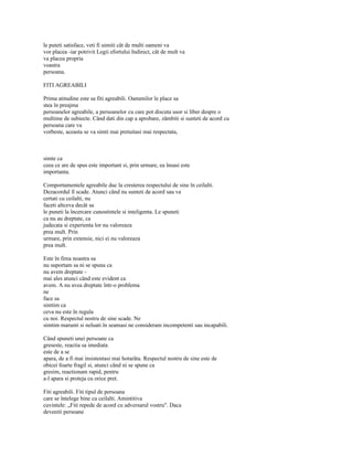 le puteti satisface, veti fi uimiti cât de multi oameni va
vor placea -iar potrivit Legii efortului Indirect, cât de mult va
va placea propria
voastra
persoana.

FITI AGREABILI

Prima atitudine este sa fiti agreabili. Oamenilor le place sa
stea în preajma
persoanelor agreabile, a persoanelor cu care pot discuta usor si liber despre o
multime de subiecte. Când dati din cap a aprobare, zâmbiti si sunteti de acord cu
persoana care va
vorbeste, aceasta se va simti mai pretuitasi mai respectata,



simte ca
ceea ce are de spus este important si, prin urmare, ea însasi este
importanta.

Comportamentele agreabile duc la cresterea respectului de sine în ceilalti.
Dezacordul îl scade. Atunci când nu sunteti de acord sau va
certati cu ceilalti, nu
faceti altceva decât sa
le puneti la încercare cunostintele si inteligenta. Le spuneti
ca nu au dreptate, ca
judecata si experienta lor nu valoreaza
prea mult. Prin
urmare, prin extensie, nici ei nu valoreaza
prea mult.

Este în firea noastra sa
nu suportam sa ni se spuna ca
nu avem dreptate -
mai ales atunci când este evident ca
avem. A nu avea dreptate într-o problema
ne
face sa
simtim ca
ceva nu este în regula
cu noi. Respectul nostru de sine scade. Ne
simtim marunti si neluati în seamasi ne consideram incompetenti sau incapabili.

Când spuneti unei persoane ca
greseste, reactia sa imediata
este de a se
apara, de a fi mai insistentasi mai hotarâta. Respectul nostru de sine este de
obicei foarte fragil si, atunci când ni se spune ca
gresim, reactionam rapid, pentru
a-l apara si proteja cu orice pret.

Fiti agreabili. Fiti tipul de persoana
care se întelege bine cu ceilalti. Amintitiva
cuvintele: „Fiti repede de acord cu adversarul vostru". Daca
deveniti persoane
 