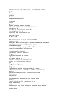 agreabile, cu care se poate comunica usor, îi veti determina pe ceilalti sa
opuna
o
mai mica
rezistenta
în a va
ajuta sau a se întelege cu voi.

Chiar daca
cealalta
persoana
greseste în mod clar, si sunteti convinsi de
asta pe baza faptelor pe care le cunoasteti, trebuie sa va
întrebati: „Cât de
important este acest lucru pentru mine?" Daca
nu este important, în loc sa
contraziceti, lasati lucrurile asa cum sunt.

ÎNCETATI SA VA
MAI CERTATI

Când eram adolescent, am devenit un mare certaret. Ma
certam cu oricine
pentru orice. Adesea, studiam pentru a fi mai bine informat asupra unui subiect,
astfel încât sastiu mai multe decât persoana cu care ma
certam. Cu informatiile
mele superioare, câstigam aproape întotdeauna. Orice spunea persoana
respectiva, puteam sa gasesc contraargumente.

Totusi, în curând m-am trezit ca
mai tot timpul sunt singur. Oamenii au
început sa ma
evite în mod intentionat. Nu doreau sa
aiba
de-a face cu mine nici la
serviciu si nu doreau sa ne întâlnim nici dupa
orele de serviciu. Câstigam toate disputele,
însa
îmi pierdeam toti prietenii.

Se spune ca
„un om convins împotriva vointei sale, ramâne tot la parerea
sa". Convingeam oamenii, coplesindu-i cu vastele mele cunostinte, însa
pierdeam
într-un sens mult mai important al cuvântului. Uitasem sa ma
întreb: „Ce este
important aici?"

Iar raspunsul era ca, pentru mine, devenea important sa ma
înteleg cu
oamenii. Relatiile cu ceilalti erau importante -nu sa
am eu dreptate, sau sa
câstig
disputele. Puteti folosi aceasta metodasi voi. întrebati-va mereu: „Vreau sa
am
dreptate, sau sa
 