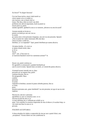 fiu fericit?" Si alegeti fericirea!

Cea mai buna tactica, atunci când simtiti ca
cineva spune ceva ce credeti ca
este incorect, este sa lasati totul sa
treaca. Dar daca, dintr-un motiv sau altul,
problema este atât de importanta, încât nu puteti sa
treceti peste ea, puteti
ramâne agreabili, apelând la ceea ce se numeste „altcineva nu este de acord".

Aceasta metoda ne învata sa
punem cuvintele pe care am vrea sa
le rostim
pe seama unei a treia persoane imaginare, sau care nu este prezenta. Spuneti:
„Este un punct de vedere interesant, Bill, dar daca
cineva ar pune o astfel de
întrebare, ce i-ai raspunde?" Apoi, puneti întrebarea pe seama altcuiva.

Ati putea întreba: „Ce crezi ca
ar spune clientii nostri, daca
ar sti ca
facem
asta?", sau: „Cum crezi ca
ar reactiona bancherii nostri la o asemenea actiune?" în



fiecare caz, puteti continua sa
fiti agreabili si comunicativi, punând întrebarile pe
care le aveti în minte. Spuneti doar cuvintele, ca venind din partea altcuiva.

Avantajul acestei metode este ca, daca
persoana are un raspuns bun, puteti
continua discutia, fara sa
fiti dezagreabili. Daca
cealalta
persoana
nu poate
raspunde la întrebare, aceasta îsi poate schimba parerea, fara sa
se simta
prost,
deoarece persoana care „pune întrebarile" nu este prezenta, iar ego-ul sau nu este
implicat.

Decizia de a deveni o persoana
agreabilasi cu care se comunica usor, va va
micsora nivelul de stres si va
va mari abilitatea de a-i influenta pe ceilalti sa va
ajute. Veti contribui la cresterea respectului de sine al altora si, în acelasi timp, va
veti simti mai bine în ceea ce va
priveste.

FOLOSITI ACCEPTAREA

A doua atitudine de cladire a respectului de sine pe care o puteti folosi, este
„acceptarea". Fiecare dintre noi este conditionat sa
 