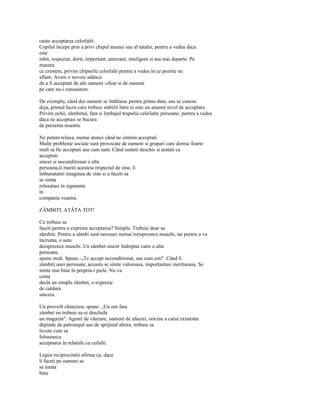 caute acceptarea celorlalti.
Copilul începe prin a privi chipul mamei sau al tatalui, pentru a vedea daca
este
iubit, respectat, dorit, important, amuzant, inteligent si asa mai departe. Pe
masura
ce crestem, privim chipurile celorlalti pentru a vedea în ce pozitie ne
aflam. Avem o nevoie adânca
de a fi acceptati de alti oameni -chiar si de oameni
pe care nu-i cunoastem.

De exemplu, când doi oameni se întâlnesc pentru prima data, sau se cunosc
deja, primul lucru care trebuie stabilit între ei este un anumit nivel de acceptare.
Privim ochii, zâmbetul, fata si limbajul trupului celeilalte persoane, pentru a vedea
daca ne acceptasi se bucura
de prezenta noastra.

Ne putem relaxa, numai atunci când ne simtim acceptati.
Multe probleme sociale sunt provocate de oameni si grupari care doresc foarte
mult sa fie acceptati asa cum sunt. Când sunteti deschis si aratati ca
acceptati
sincer si neconditionat o alta
persoana,îi mariti acesteia respectul de sine, îi
îmbunatatiti imaginea de sine si o faceti sa
se simta
relaxatasi în siguranta
în
compania voastra.

ZÂMBITI, ATÂTA TOT!

Ce trebuie sa
faceti pentru a exprima acceptarea? Simplu. Trebuie doar sa
zâmbiti. Pentru a zâmbi sunt necesari numai treisprezece muschi, iar pentru a va
încrunta, o suta
doisprezece muschi. Un zâmbet sincer îndreptat catre o alta
persoana
spune mult. Spune.-„Te accept neconditionat, asa cum esti". Când îi
zâmbiti unei persoane, aceasta se simte valoroasa, importantasi merituoasa. Se
simte mai bine în propria-i piele. Nu va
costa
decât un simplu zâmbet, o expresie
de caldura
sincera.

Un proverb chinezesc spune: „Un om fara
zâmbet nu trebuie sa-si deschida
un magazin". Agenti de vânzare, oameni de afaceri, oricine a carui existenta
depinde de patronajul sau de sprijinul altora, trebuie sa
învete cum sa
foloseasca
acceptarea în relatiile cu ceilalti.

Legea reciprocitatii afirma ca, daca
îi faceti pe oameni sa
se simta
bine
 