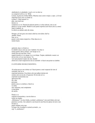 zâmbindu-le si salutându-i vesel, si ei vor dori sa
se comporte la fel cu voi. Willy
Loman, în piesa lui Arthur Miller, Moartea unui comis-voiajor, a spus: „Cel mai
important lucru este ca ceilalti sa
te placa". Când oamenii va
plac, sunt mult mai
dornici sa
coopereze cu voi. Punctul de plecare pentru a va face placuti, este ca sai
placeti si voi pe ceilalti. Modul în care puteti exprima acest lucru este ca, atunci
când îi întâlniti, sa
le oferiti un zâmbet cald, din inima.

Desigur, cel mai greu este atunci când nu aveti deloc chef sa
zâmbiti. Puteti,
însa, sa va
puneti voitm starea respectiva. Chiar daca nu va
simtiti foarte



optimisti, daca va fortati sa
le zâmbiti sincer celor pe care-i întâlniti -fie chiar si
numai pentru câteva minute -veti începe sa va
simtiti din nou mai bine. Norii
negativismului se vor sparge si se vor disipa. Treptat, zâmbetele voastre vor
deveni din ce în ce mai sincere. Va
veti mari propriul respect de sine, facând
efortul de a mari respectul de sine al celorlalti- si faceti asta printr-un zâmbet.

O ATITUDINE DE RECUNOSTINTA


Al treilea pas pe care trebuie sa-l faceti pentru a mari respectul de sine al
celorlalti, este sa va
exprimati pretuirea. Una dintre cele mai adânci dorinte ale
omului este nevoia de a fi apreciat. Ori de câte ori va
exprimati recunostinta sau
aprecierea fata
de o alta
persoana
pentru ceea ce a realizat, o faceti sa
se simta
mai valoroasa, mai competenta
si mai plina
de merite.

Pentru a va
exprima recunostinta, e nevoie doar sa
rostiti un simplu:
„Multumesc", în orice limba, cuvântul „multumesc" este unul dintre cele mai
puternice cuvinte. Am calatorit si am lucrat în mai bine de optzeci de tari si am
învatat ca
puteti strabate orice tara
în lung si lat, învatând si rostind cuvintele: „va
rog" si „multumesc".
 