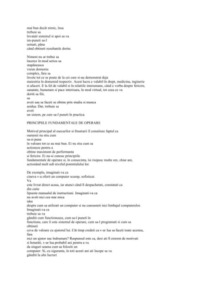 mai bun decât nimic, însa
trebuie sa
învatati sistemul si apoi sa va
im-puneti sa-l
urmati, pâna
când obtineti rezultatele dorite.

Nimeni nu ar trebui sa
încerce în mod serios sa
stapâneasca
vreun domeniu
complex, fara sa
învete tot ce se poate de la cei care si-au demonstrat deja
maiestria în domeniul respectiv. Acest lucru e valabil în drept, medicina, inginerie
si afaceri. E la fel de valabil si în relatiile interumane, când e vorba despre fericire,
sanatate, bunastare si pace interioara, în mod virtual, tot ceea ce va
doriti sa fiti,
sa
aveti sau sa faceti se obtine prin studiu si munca
asidua. Dar, trebuie sa
aveti
un sistem, pe care sa-l puneti în practica.

PRINCIPIILE FUNDAMENTALE DE OPERARE

Motivul principal al esecurilor si frustrarii îl constituie faptul ca
oamenii nu stiu cum
sa-si puna
în valoare tot ce au mai bun. Ei nu stiu cum sa
actioneze pentru a
obtine maximum de performanta
si fericire. Ei nu-si cunosc principiile
fundamentale de operare si, în consecinta, îsi risipesc multe ore, chiar ani,
actionând mult sub nivelul potentialului lor.

De exemplu, imaginati-va ca
cineva v-a oferit un computer scump, sofisticat.
Va
este livrat direct acasa, iar atunci când îl despachetati, constatati ca
din cutie
lipseste manualul de instructiuni. Imaginati-va ca
nu aveti nici cea mai mica
idee
despre cum sa utilizati un computer si nu cunoasteti nici limbajul computerelor.
Imaginati-va ca
trebuie sa va
gânditi cum functioneaza, cum sa-l puneti în
functiune, care îi este sistemul de operare, cum sa-l programati si cum sa
obtineti
ceva de valoare cu ajutorul lui. Cât timp credeti ca v-ar lua sa faceti toate acestea,
fara
nici un ajutor sau îndrumare? Raspunsul este ca, desi ati fi extrem de motivati
si hotarâti, v-ar lua probabil ani pentru a va
da singuri seama cum sa folositi un
computer. Si, cu siguranta, în toti acesti ani ati începe sa va
gânditi la alte lucruri
 