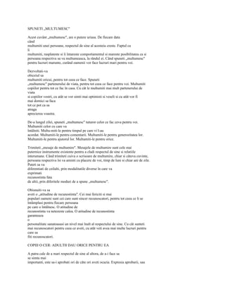 SPUNETI „MULTUMESC"

Acest cuvânt „multumesc", are o putere uriasa. De fiecare data
când
multumiti unei persoane, respectul de sine al acesteia creste. Faptul ca
îi
multumiti, rasplateste si îi întareste comportamentul si mareste posibilitatea ca si
persoana respectiva sa va multumeasca, la rândul ei. Când spuneti „multumesc"
pentru lucruri marunte, curând oamenii vor face lucruri mari pentru voi.

Dezvoltati-va
obiceiul sa
multumiti oricui, pentru tot ceea ce face. Spuneti
„multumesc" partenerului de viata, pentru tot ceea ce face pentru voi. Multumiti
copiilor pentru tot ce fac în casa. Cu cât le multumiti mai mult partenerului de
viata
si copiilor vostri, cu atât se vor simti mai optimisti si veseli si cu atât vor fi
mai dornici sa faca
tot ce pot ca sa
atraga
aprecierea voastra.

De-a lungul zilei, spuneti „multumesc" tuturor celor ce fac ceva pentru voi.
Multumiti celor cu care va
întâlniti. Multu-miti-le pentru timpul pe care vi l-au
acordat. Multumiti-le pentru comentarii. Multumiti-le pentru generozitatea lor.
Multumiti-le pentru ajutorul lor. Multumiti-le pentru orice.

Trimiteti „mesaje de multumire". Mesajele de multumire sunt cele mai
puternice instrumente existente pentru a cladi respectul de sine si relatiile
interumane. Când trimiteti cuiva o scrisoare de multumire, chiar si câteva cuvinte,
persoana respectiva îsi va aminti cu placere de voi, timp de luni si chiar ani de zile.
Puteti sa va
diferentiati de ceilalti, prin modalitatile diverse în care va
exprimati
recunostinta fata
de altii, prin diferitele moduri de a spune „multumesc".

Obisnuiti-va sa
aveti o „atitudine de recunostinta". Cei mai fericiti si mai
populari oameni sunt cei care sunt sincer recunoscatori, pentru tot ceea ce li se
întâmplasi pentru fiecare persoana
pe care o întâlnesc. O atitudine de
recunostinta va netezeste calea. O atitudine de recunostinta
garanteaza
o
personalitate sanatoasasi un nivel mai înalt al respectului de sine. Cu cât sunteti
mai recunoscatori pentru ceea ce aveti, cu atât veti avea mai multe lucruri pentru
care sa
fiti recunoscatori.

COPIII O CER: ADULTII DAU ORICE PENTRU EA

A patra cale de a mari respectul de sine al altora, de a-i face sa
se simta mai
importanti, este sa-i aprobati ori de câte ori aveti ocazia. Expresia aprobarii, sau
 