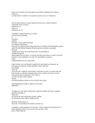 lauda, este una dintre cele mai rapide si previzibile modalitati de a-i face pe
oameni sa
se simta fericiti si mândri. A recunoaste meritele cuiva si a-l lauda este



cel mai sigur mod de a-i creste respectul de sine, de a-i sustine modul de
comportare si de a-l face sa
doreasca sa va
ajute si sa
colaboreze cu voi.

O definitie a respectului de sine se refera
la cât de mult o persoana
se
considera
„demna
de lauda". Atunci când o persoana
este laudata, respectul de
sine creste ca mercurul unui termometru într-o zi fierbinte. Ken Blanchard, autorul
cartii The One Minute Manager (Director pentru un minut), recomanda
folosirea
„laudei de un minut" pe tot parcursul zilei. El recomanda sa
„prindeti momentul
când oamenii fac ceva bine". Cu cât mai des faceti acest lucru, cu atât se simt mai
eficienti si mai competenti si cu atât este mai posibil ca acestia sa
repete
comportamentul care le-a adus lauda.

Copiii obositi, care sunt laudati si aprobati de catre parinti sau educatori, se
învioreazasi îsi regasesc energia pierduta. Când o persoana
este laudata
sincer de
cineva pe care-l respecta, entu/iasmul si vioiciunea ei cresc si se simte mult mai
bine în ceea ce o priveste. Aproape nimic nu are o putere mai mare în a mari
respectul de sine al oamenilor si în a-i face sa
se simta mai bine, decât expresia
sincera
de laudasi aprobare, pentru ceva ce au facut sau au spus.

TREI MODALITATI DE A ADUCE O LAUDA
POZITIVA


A lauda este o arta. Marii conducatori, oamenii de afaceri de succes si parintii
deosebiti se pricep sa
laude, lata
trei lucruri pe care le puteti face, pentru a obtine
efectul maxim atunci când îi laudati pe altii.

Mai întâi, lauda trebuie sa
fie pe loc. Cu cât laudati mai curând o actiune sau

o atitudine, cu atât impactul va fi mai mare. Unele companii fac greseala de a-si
lauda angajatii la fiecare trei sau sase luni, sau doar o data
pe an. Când laudati pe
 