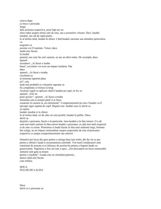 cineva dupa
ce trece o perioada
lunga
dela actiunea respectiva, acest fapt are un
efect redus asupra stimei sale de sine, sau a actiunilor viitoare. Deci, laudati
imediat, sau cât de rapid puteti.
în al doilea rând, laudati la obiect. Când laudati oactiune sau atitudine particulara,
va
asigurati ca
acestea vor fi repetate. Totusi, daca
lauda este facuta
la modul
general, asa cum fac unii oameni, ea are un efect redus. De exemplu, daca
spuneti
secretarei: „Ai facut o treaba
buna", cuvintele vor avea un impact moderat. Dar
daca
spuneti: „Ai facut o treaba
excelenta ca
ai terminat raportul pâna
joi", este
mult mai probabil ca viitoarele rapoarte sa
fie completate si trimise la timp.
Aceleasi reguli se aplicasi când îi laudati pe copii, în loc sa
spuneti: „Esti un
pusti grozav", spuneti: „Ai facut o treaba
minunata cati-ai aranjat patul si ai facut
curatenie în camera ta, azi-dimineata". Comportamentul pe care-l laudati va fi
aproape sigur repetat de copil. Regula este: laudati ceea ce doriti sa
se repete,
laudati imediat si la obiect.
în al treilea rând, ori de câte ori este posibil, laudati în public. Daca
doriti sa
dojeniti o persoana, faceti-o în particular -însa laudati-o în fata tuturor. Cu cât
sunt mai multi oameni în fata carora laudati o persoana, cu atât mai mult respectul
ei de sine va creste. Premierea si lauda facute în fata unei audiente largi, formata
din colegi, au un impact extraordinar asupra respectului de sine al persoanei
respective si asupra comportamentului sau ulterior.

Oamenii pot lucra din greu pentru a câstiga bani mai multi, dar fac tot ce pot
pentru a obtine1 lauda si recunoasterea celorlalti. Toti marii conducatori sunt
constienti de aceasta si se folosesc de pozitia lor pentru a împarti laude cu
generozitate. Napoleon a fost cel care a spus: „Am descoperit un lucru remarcabil;
oamenii sunt gata sa moara
pentru o medalie". Lauda este un stimulant puternic,
atunci când este facuta
cum trebuie.

DOUA
FELURI DE LAUDA




Daca
doriti ca o persoana sa
 