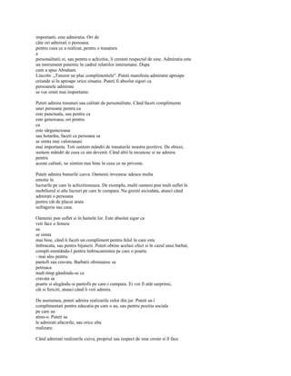 importanti, este admiratia. Ori de
câte ori admirati o persoana
pentru ceea ce a realizat, pentru o trasatura
a
personalitatii ei, sau pentru o achizitie, îi cresteti respectul de sine. Admiratia este
un instrument puternic în cadrul relatiilor interumane. Dupa
cum a spus Abraham
Lincoln: „Tuturor ne plac complimentele". Puteti manifesta admiratie aproape
oriunde si în aproape orice situatie. Puteti fi absolut siguri ca
persoanele admirate
se vor simti mai importante.

Puteti admira trasaturi sau calitati de personalitate. Când faceti complimente
unei persoane pentru ca
este punctuala, sau pentru ca
este generoasa, ori pentru
ca
este sârguincioasa
sau hotarâta, faceti ca persoana sa
se simta mai valoroasasi
mai importanta. Toti suntem mândri de trasaturile noastre pozitive. De obicei,
suntem mândri de ceea ce am devenit. Când altii le recunosc si ne admira
pentru
aceste calitati, ne simtim mai bine în ceea ce ne priveste.

Puteti admira bunurile cuiva. Oamenii investesc adesea multa
emotie în
lucrurile pe care le achizitioneaza. De exemplu, multi oameni pun mult suflet în
mobilierul si alte lucruri pe care le cumpara. Nu gresiti niciodata, atunci când
admirati o persoana
pentru cât de placut arata
sufrageria sau casa.

Oamenii pun suflet si în hainele lor. Este absolut sigur ca
veti face o femeie
sa
se simta
mai bine, când îi faceti un compliment pentru felul în care este
îmbracata, sau pentru bijuterii. Puteti obtine acelasi efect si în cazul unui barbat,
compli-mentându-l pentru îmbracamintea pe care o poarta
- mai ales pentru
pantofi sau cravata. Barbatii obisnuiesc sa
petreaca
mult timp gândindu-se ce
cravata sa
poarte si alegându-si pantofii pe care-i cumpara. Ei vor fi atât surprinsi,
cât si fericiti, atunci când îi veti admira.

De asemenea, puteti admira realizarile celor din jur. Puteti sa-i
complimentati pentru educatia pe care o au, sau pentru pozitia sociala
pe care au
atins-o. Puteti sa
le admirati afacerile, sau orice alta
realizare.

Când admirati realizarile cuiva, propriul sau respect de sine creste si îl face
 