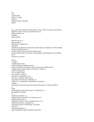 sa
aiba
o parere buna
despre voi. Daca
doriti sa
admirati sincer o persoana
pentru



ceva, veti avea nenumarate ocazii pentru a o face. Fiecare a realizat ceva demn de
admiratia voastra. Ceea ce aveti de facut este sa
aflati ce anume si sa
îl laudati
pentru aceasta.

Dati-mi voie sa va
atrag atentia sa
fiti precauti. Exprima-ti-va
aprecierea,
aprobarea sau admiratia numai atunci când o faceti cu sinceritate. Nu fiti niciodata
nesinceri când încercati sa
cresteti respectul de sine al altora. Oamenii sunt
asemeni detectoarelor de minciuni. Ei pot detecta nesinceritatea în orice conditie.
Nu va
încarcati cu asa ceva.

Exista
o singura
exceptie de la aceasta
regula. Oricând, un zâmbet nesincer
este mai bun decât o încruntare sincera. Dar în toate celelalte cazuri,
complimentele voastre trebuie sa fie sincere. Trebuie sa
credeti cu adevarat în
ceea ce spuneti. Daca
nu, oamenii vor simti ca
încercati sa-i manipulati, iar în
acest caz, veti obtine reactia opusa
celei dorite. Stima de sine a persoanei va
scadea si va va raspunde cu neîncredere, încercând sa
se apere.
Aceste prime cinci lucruri pe care le puteti face pentru a-i face pe ceilalti sa
se
simta
mai importanti, încep toate cu litera A. Primul este sa
fiti agreabili. Al doilea,
sa
exprimati acceptarea, sa
zâmbiti tuturor cunoscutilor. Al treilea este sa va
exprimati aprecierea, sa
multumiti cu fiecare ocazie. Al patrulea este, sa va
exprimati aprobarea, sa laudati si sa
recunoasteti ceea ce au facut bine. Al cincilea
este, sa va
exprimati admiratia, sa
faceti complimente pentru realizarile oamenilor,
 