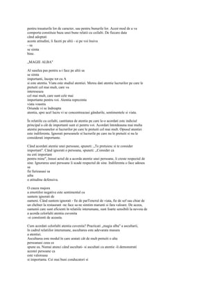 pentru trasaturile lor de caracter, sau pentru bunurile lor. Acest mod de a va
comporta constituie baza unei bune relatii cu ceilalti. De fiecare data
când adoptati
aceste atitudini, îi faceti pe altii - si pe voi însiva
- sa
se simta
bine.

„MAGIE ALBA"

Al saselea pas pentru a-i face pe altii sa
se simta
importanti, începe tot cu A
si este atentia. Viata este studiul atentiei. Mereu dati atentie lucrurilor pe care le
pretuiti cel mai mult, care va
intereseaza
cel mai mult, care sunt cele mai
importante pentru voi. Atentia reprezinta
viata voastra
Oriunde vi se îndreapta
atentia, spre acel lucru vi se concentreazasi gândurile, sentimentele si viata.

În relatiile cu ceilalti, cantitatea de atentie pe care le-o acordati este indiciul
principal a cât de importanti sunt ei pentru voi. Acordati întotdeauna mai multa
atentie persoanelor si lucrurilor pe care le pretuiti cel mai mult. Opusul atentiei
este indiferenta. Ignorati persoanele si lucrurile pe care nu le pretuiti si nu le
considerati importante.

Când acordati atentie unei persoane, spuneti: „Te pretuiesc si te consider
important". Când ignorati o persoana, spuneti: „Consider ca
nu esti important
pentru mine", însusi actul de a acorda atentie unei persoane, îi creste respectul de
sine. Ignorarea unei persoane îi scade respectul de sine. Indiferenta o face adesea
sa
fie furioasasi sa
aiba
o atitudine defensiva.

O cauza majora
a emotiilor negative este sentimentul ca
suntem ignorati de
oameni. Când suntem ignorati - fie de parTenerul de viata, fie de sef sau chiar de
un chelner la restaurant -ne face sa ne simtim marunti si fara valoare. De aceea,
oamenii care sunt eficienti în relatiile interumane, sunt foarte sensibili la nevoia de
a acorda celorlalti atentia cuvenita
-si constienti de aceasta.

Cum acordati celorlalti atentia cuvenita? Practicati „magia alba" a ascultarii,
în cadrul relatiilor interumane, ascultarea este adevarata masura
a atentiei.
Ascultarea este modul în care aratati cât de mult pretuiti o alta
persoanasi ceea ce
spune ea. Numai atunci când ascultati- si ascultati cu atentie -îi demonstrati
acestei persoane ca
este valoroasa
si importanta. Cei mai buni conducatori si
 