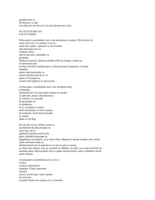 ascultati fara sa
fiti distrasi, cu atât
mai eficienti veti deveni si în alte domenii ale vietii.

NU STATI FARA SA
FACETI NIMIC!

Prima parte a ascultatului activ este ascultarea cu atentie. Priviti direct în
ochii celui care va vorbeste si nu va
uitati îmr-o parte. Aplecati-va usor înainte,
spre persoana care va
vorbeste. Daca
stati în picioare, schimbati-va
greutatea
când pe un picior, când pe celalalt, astfel ca energia voastra sa
se proiecteze spre
în afara. Priviti cu atentie gura si ochii persoanei respective. Aceasta
atitudine
spune interlocutorului ca
sunteti absolut atent la ce va
spune si îl asigura ca
sunteti total implicat în conversatie.

A doua parte a ascultatului activ este ascultarea fara
a întrerupe
interlocutorul. Cei mai multi oameni nu asculta
cu adevarat, atunci când altcineva
le vorbeste. Ei sunt atât
de preocupati sa
se gândeasca
la ce vor spune ei, atunci
când interlocutor va face o pauza
de respiratie, încât rareori asculta
ce anume
spune el, de fapt.

Ori de câte ori un vorbitor simte ca
ascultatorul de abia asteapta sa
intervina, sau ca
gândurile acestuia sunt în alta
parte, probabil preocupat sa
pregateasca un raspuns, el se simte iritat, stânjenit si adesea insultat, însa, atunci
când vorbitorul simte ca
interlocutorul este în armonie cu el sau cu ceea ce spune,
se simte mai valoros. Asa ca, ascultati cu rabdare, cu calm, ca si cum n-ati dori sa
ascultati nimic altceva decât ceea ce spune interlocutorul vostru, indiferent cât de
mult vorbeste.

A treia parte a ascultatului activ este sa
se faca
o pauza, înainte de a
raspunde. Când o persoana
termina
ceea ce are de spus, luati o pauza
de trei-cinci
secunde înainte de a spune ceva. în aceasta
 