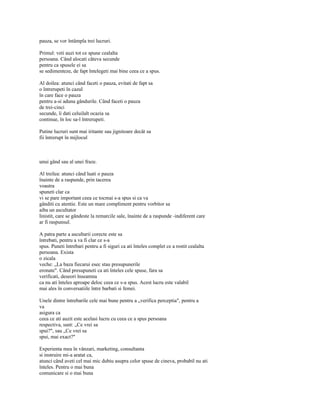 pauza, se vor întâmpla trei lucruri.

Primul: veti auzi tot ce spune cealalta
persoana. Când alocati câteva secunde
pentru ca spusele ei sa
se sedimenteze, de fapt întelegeti mai bine ceea ce a spus.

Al doilea: atunci când faceti o pauza, evitati de fapt sa
o întrerupeti în cazul
în care face o pauza
pentru a-si aduna gândurile. Când faceti o pauza
de trei-cinci
secunde, îi dati celuilalt ocazia sa
continue, în loc sa-l întrerupeti.

Putine lucruri sunt mai iritante sau jignitoare decât sa
fii întrerupt în mijlocul



unui gând sau al unei fraze.

Al treilea: atunci când luati o pauza
înainte de a raspunde, prin tacerea
voastra
spuneti clar ca
vi se pare important ceea ce tocmai s-a spus si ca va
gânditi cu atentie. Este un mare compliment pentru vorbitor sa
aiba un ascultator
linistit, care se gândeste la remarcile sale, înainte de a raspunde -indiferent care
ar fi raspunsul.

A patra parte a ascultarii corecte este sa
întrebati, pentru a va fi clar ce s-a
spus. Puneti întrebari pentru a fi siguri ca ati înteles complet ce a rostit cealalta
persoana. Exista
o zicala
veche: „La baza fiecarui esec stau presupunerile
eronate". Când presupuneti ca ati înteles cele spuse, fara sa
verificati, deseori înseamna
ca nu ati înteles aproape deloc ceea ce s-a spus. Acest lucru este valabil
mai ales în conversatiile între barbati si femei.

Unele dintre întrebarile cele mai bune pentru a „verifica perceptia", pentru a
va
asigura ca
ceea ce ati auzit este acelasi lucru cu ceea ce a spus persoana
respectiva, sunt: „Ce vrei sa
spui?", sau „Ce vrei sa
spui, mai exact?"

Experienta mea în vânzari, marketing, consultanta
si instruire mi-a aratat ca,
atunci când aveti cel mai mic dubiu asupra celor spuse de cineva, probabil nu ati
înteles. Pentru o mai buna
comunicare si o mai buna
 