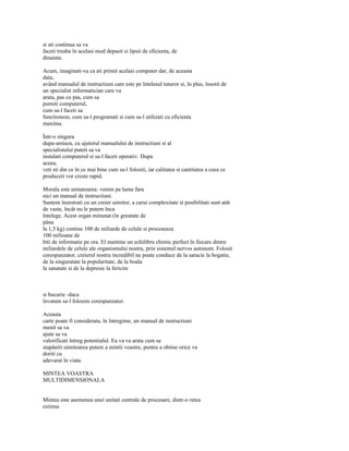 si ati continua sa va
faceti treaba în acelasi mod depasit si lipsit de eficienta, de
dinainte.

Acum, imaginati-va ca ati primit acelasi computer dar, de aceasta
data,
având manualul de instructiuni care este pe întelesul tuturor si, în plus, însotit de
un specialist informatician care va
arata, pas cu pas, cum sa
porniti computerul,
cum sa-l faceti sa
functioneze, cum sa-l programati si cum sa-l utilizati cu eficienta
maxima.

Într-o singura
dupa-amiaza, cu ajutorul manualului de instructiuni si al
specialistului puteti sa va
instalati computerul si sa-l faceti operativ. Dupa
aceea,
veti sti din ce în ce mai bine cum sa-l folositi, iar calitatea si cantitatea a ceea ce
produceti vor creste rapid.

Morala este urmatoarea: venim pe lume fara
nici un manual de instructiuni.
Suntem înzestrati cu un creier uimitor, a carui complexitate si posibilitati sunt atât
de vaste, încât nu le putem înca
întelege. Acest organ minunat (în greutate de
pâna
la 1,5 kg) contine 100 de miliarde de celule si proceseaza
100 milioane de
biti de informatie pe ora. El mentine un echilibru chimic perfect în fiecare dintre
miliardele de celule ale organismului nostru, prin sistemul nervos autonom. Folosit
corespunzator, creierul nostru incredibil ne poate conduce de la saracie la bogatie,
de la singuratate la popularitate, de la boala
la sanatate si de la depresie la fericire



si bucurie -daca
învatam sa-l folosim corespunzator.

Aceasta
carte poate fi considerata, în întregime, un manual de instructiuni
menit sa va
ajute sa va
valorificati întreg potentialul. Ea va va arata cum sa
stapâniti uimitoarea putere a mintii voastre, pentru a obtine orice va
doriti cu
adevarat în viata.

MINTEA VOASTRA
MULTIDIMENSIONALA


Mintea este asemenea unei unitati centrale de procesare, dintr-o retea
extinsa
 