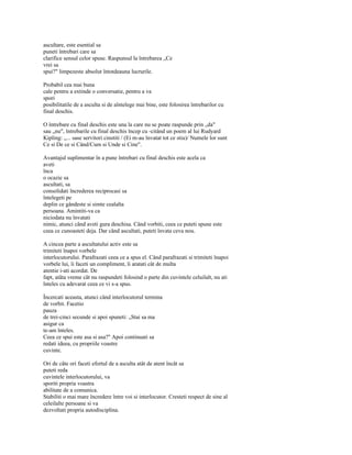 ascultare, este esential sa
puneti întrebari care sa
clarifice sensul celor spuse. Raspunsul la întrebarea „Ce
vrei sa
spui?" limpezeste absolut întotdeauna lucrurile.

Probabil cea mai buna
cale pentru a extinde o conversatie, pentru a va
spori
posibilitatile de a asculta si de aîntelege mai bine, este folosirea întrebarilor cu
final deschis.

O întrebare cu final deschis este una la care nu se poate raspunde prin „da"
sau „nu", întrebarile cu final deschis încep cu -citând un poem al lui Rudyard
Kipling: „... sase servitori cinstiti / (Ei m-au învatat tot ce stiu)/ Numele lor sunt
Ce si De ce si Când/Cum si Unde si Cine".

Avantajul suplimentar în a pune întrebari cu final deschis este acela ca
aveti
înca
o ocazie sa
ascultati, sa
consolidati încrederea reciprocasi sa
întelegeti pe
deplin ce gândeste si simte cealalta
persoana. Amintiti-va ca
niciodata nu învatati
nimic, atunci când aveti gura deschisa. Când vorbiti, ceea ce puteti spune este
ceea ce cunoasteti deja. Dar când ascultati, puteti învata ceva nou.

A cincea parte a ascultatului activ este sa
trimiteti înapoi vorbele
interlocutorului. Parafrazati ceea ce a spus el. Când parafrazati si trimiteti înapoi
vorbele lui, îi faceti un compliment, îi aratati cât de multa
atentie i-ati acordat. De
fapt, atâta vreme cât nu raspundeti folosind o parte din cuvintele celuilalt, nu ati
înteles cu adevarat ceea ce vi s-a spus.

Încercati aceasta, atunci când interlocutorul termina
de vorbit. Facetio
pauza
de trei-cinci secunde si apoi spuneti: „Stai sa ma
asigur ca
te-am înteles.
Ceea ce spui este asa si asa?" Apoi continuati sa
redati ideea, cu propriile voastre
cuvinte.

Ori de câte ori faceti efortul de a asculta atât de atent încât sa
puteti reda
cuvintele interlocutorului, va
sporiti propria voastra
abilitate de a comunica.
Stabiliti o mai mare încredere între voi si interlocutor. Cresteti respect de sine al
celeilalte persoane si va
dezvoltati propria autodisciplina.
 