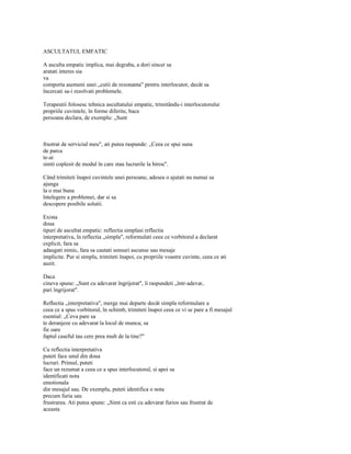 ASCULTATUL EMFATIC

A asculta empatic implica, mai degraba, a dori sincer sa
aratati interes sia
va
comporta asemeni unei „cutii de rezonanta" pentru interlocutor, decât sa
încercati sa-i rezolvati problemele.

Terapeutii folosesc tehnica ascultatului empatic, trimitându-i interlocutorului
propriile cuvintele, în forme diferite, baca
persoana declara, de exemplu: „Sunt



frustrat de serviciul meu", ati putea raspunde: „Ceea ce spui suna
de parca
te-ai
simti coplesit de modul în care stau lucrurile la birou".

Când trimiteti înapoi cuvintele unei persoane, adesea o ajutati nu numai sa
ajunga
la o mai buna
întelegere a problemei, dar si sa
descopere posibile solutii.

Exista
doua
tipuri de ascultat empatic: reflectia simplasi reflectia
interpretativa, în reflectia „simpla", reformulati ceea ce vorbitorul a declarat
explicit, fara sa
adaugati nimic, fara sa cautati sensuri ascunse sau mesaje
implicite. Pur si simplu, trimiteti înapoi, cu propriile voastre cuvinte, ceea ce ati
auzit.

Daca
cineva spune: „Sunt cu adevarat îngrijorat", îi raspundeti „într-adevar,
pari îngrijorat".

Reflectia „interpretativa", merge mai departe decât simpla reformulare a
ceea ce a spus vorbitorul, în schimb, trimiteti înapoi ceea ce vi se pare a fi mesajul
esential: „Ceva pare sa
te deranjeze cu adevarat la locul de munca; sa
fie oare
faptul caseful tau cere prea mult de la tine?"

Cu reflectia interpretativa
puteti face unul din doua
lucruri. Primul, puteti
face un rezumat a ceea ce a spus interlocutorul, si apoi sa
identificati nota
emotionala
din mesajul sau. De exemplu, puteti identifica o nota
precum furia sau
frustrarea. Ati putea spune: „Simt ca esti cu adevarat furios sau frustrat de
aceasta
 