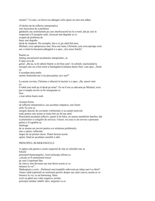 situatie". Cu asta, voi însiva nu adaugati celor spuse un sens mai adânc.

Al doilea tip de reflectie interpretativa
este încercarea de a parafraza
gândurile sau sentimentele pe care interlocutorul nu le-a rostit, dar pe care le
suspectati a fi mesajele reale, încercati mai degraba sa va
ocupati de problema de
baza, mai degraba
decât de simptom. De exemplu, într-o zi, pe când fiul meu,
Michael, avea optsprezece luni, fiica mai mare, Christina, care avea aproape cinci
ani, a intrat în bucatarie plângând si a spus: „îmi urasc fratele".

Înainte sa
înteleg mecanismul ascultatului interpretativ, as
fi spus ceva de
genul: „Ba nu, tu îti iubesti fratele si stii bine asta", în schimb, reactionând la
mesajul care nu a fost rostit si întelegând rivalitatea dintre frati, i-am spus: „Simti
ca
îi acordam prea multa
atentie fratiorului tau si tie prea putina, nu-i asa?"

La aceste cuvinte, Christina a izbucnit în lacrimi si a spus: „Da, uneori simt
ca
îl iubiti mai mult pe el decât pe mine". Ea nu îl ura cu adevarat pe Michael; avea
pur si simplu nevoie sa fie reasigurata ca
înca
o mai iubim foarte mult.

Aceasta forma
de reflectie interpretativa, sau ascultare empatica, este foarte
utila. Ea cere sa
mergeti dincolo de cuvintele vorbitorului si sa cautati motivele
reale pentru care acesta se simte într-un fel sau altul.
Practicând ascultatul reflectiv, puteti fi de folos, nu numai membrilor familiei, dar
si prietenilor si colegilor de serviciu. Uneori, tot ceea ce are nevoie o persoana
pentru a fi capabila sa
înteleaga
de ce anume are nevoie pentru a-si solutiona problemele,
este o opinie, reflectata
înapoi de un prieten sincer. Puteti furniza aceste
opinii, fiind un ascultator sensibil si abil.

PRINCIPIUL BUMERANGULUI

A saptea cale pentru a creste respectul de sine al celorlalti este sa
folositi
principiul bumerangului. Acest principiu afirma ca
„oricare ar fi sentimentul sincer
pe care-l exprimati fata
de cineva, mai devreme sau mai târziu acesta se va
întoarce la voi".
Shakespeare a scris: „Parfumul unei trandafir zaboveste pe mâna care l-a oferit".
Atunci când exprimati un sentiment pozitiv despre sau catre cineva, acesta se va
întoarce la voi, ca un bumerang. Daca
aveti un gând sau o idee negativa, acelasi
principiu ramâne valabil -deci, asigurati-va ca
 