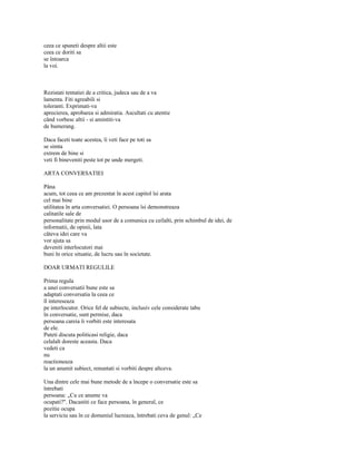 ceea ce spuneti despre altii este
ceea ce doriti sa
se întoarca
la voi.



Rezistati tentatiei de a critica, judeca sau de a va
lamenta. Fiti agreabili si
toleranti. Exprimati-va
aprecierea, aprobarea si admiratia. Ascultati cu atentie
când vorbesc altii - si amintiti-va
de bumerang.

Daca faceti toate acestea, îi veti face pe toti sa
se simta
extrem de bine si
veti fi bineveniti peste tot pe unde mergeti.

ARTA CONVERSATIEI

Pâna
acum, tot ceea ce am prezentat în acest capitol îsi arata
cel mai bine
utilitatea în arta conversatiei. O persoana îsi demonstreaza
calitatile sale de
personalitate prin modul usor de a comunica cu ceilalti, prin schimbul de idei, de
informatii, de opinii, lata
câteva idei care va
vor ajuta sa
deveniti interlocutori mai
buni în orice situatie, de lucru sau în societate.

DOAR URMATI REGULILE

Prima regula
a unei conversatii bune este sa
adaptati conversatia la ceea ce
îl intereseaza
pe interlocutor. Orice fel de subiecte, inclusiv cele considerate tabu
în conversatie, sunt permise, daca
persoana careia îi vorbiti este interesata
de ele.
Puteti discuta politicasi religie, daca
celalalt doreste aceasta. Daca
vedeti ca
nu
reactioneaza
la un anumit subiect, renuntati si vorbiti despre altceva.

Una dintre cele mai bune metode de a începe o conversatie este sa
întrebati
persoana: „Cu ce anume va
ocupati?". Dacastiti ce face persoana, în general, ce
pozitie ocupa
la serviciu sau în ce domeniul lucreaza, întrebati ceva de genul: „Ce
 