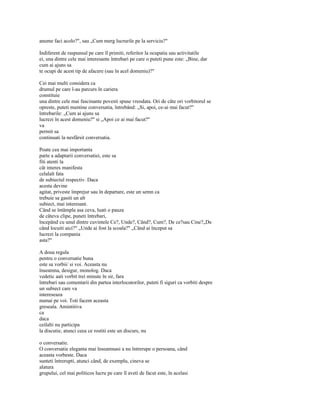 anume faci acolo?", sau „Cum merg lucrurile pe la serviciu?"

Indiferent de raspunsul pe care îl primiti, referitor la ocupatia sau activitatile
ei, una dintre cele mai interesante întrebari pe care o puteti pune este: „Bine, dar
cum ai ajuns sa
te ocupi de acest tip de afacere (sau în acel domeniu)?"

Cei mai multi considera ca
drumul pe care l-au parcurs în cariera
constituie
una dintre cele mai fascinante povesti spuse vreodata. Ori de câte ori vorbitorul se
opreste, puteti mentine conversatia, întrebând: „Si, apoi, ce-ai mai facut?"
întrebarile: „Cum ai ajuns sa
lucrezi în acest domeniu?" si „Apoi ce ai mai facut?"
va
permit sa
continuati la nesfârsit conversatia.

Poate cea mai importanta
parte a adaptarii conversatiei, este sa
fiti atenti la
cât interes manifesta
celalalt fata
de subiectul respectiv. Daca
acesta devine
agitat, priveste împrejur sau în departare, este un semn ca
trebuie sa gasiti un alt
subiect, mai interesant.
Când se întâmpla asa ceva, luati o pauza
de câteva clipe, puneti întrebari,
începând cu unul dintre cuvintele Ce?, Unde?, Când?, Cum?, De ce?sau Cine?„De
când locuiti aici?" „Unde ai fost la scoala?" „Când ai început sa
lucrezi la compania
asta?"

A doua regula
pentru o conversatie buna
este sa vorbii/ si voi. Aceasta nu
înseamna, desigur, monolog. Daca
vedetic aati vorbit trei minute în sir, fara
întrebari sau comentarii din partea interlocutorilor, puteti fi siguri ca vorbiti despre
un subiect care va
intereseaza
numai pe voi. Toti facem aceasta
greseala. Amintitiva
ca
daca
ceilalti nu participa
la discutie, atunci ceea ce rostiti este un discurs, nu

o conversatie.
O conversatie eleganta mai înseamnasi a nu întrerupe o persoana, când
aceasta vorbeste. Daca
sunteti întrerupti, atunci când, de exemplu, cineva se
alatura
grupului, cel mai politicos lucru pe care îl aveti de facut este, în acelasi
 