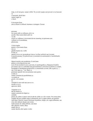 timp, si cel mai greu: numai vorbiti. Nu reveniti asupra unei povesti si nu încercati
sa
o terminati, decât daca
sunteti rugati sa
o faceti.

Conversatia buna
este ca fluxul si refluxul, înaintare si retragere. Fiecare



persoana
are ocazia atât sa vorbeasca, cât si sa
asculte. Daca uneia dintre parti nu
i se da
ocazia sa vorbeasca, conversatia devine monolog, iar persoana care
vorbeste va fi considerata
plicticoasa.

A treia regula
pentru o conversatie buna
este sa
gânditi înainte de a vorbi.
Evitati sa
spuneti ceva ce ar incomoda pe cineva, l-ar face nefericit sau l-ar pune
în pozitie proasta. Fiti plini de tact si constienti de sentimentele si sensibilitatile
celorlalti.

Opusul tactului este nesabuinta. O cale buna
pentru a evita lipsa de tact este
sa nu fiti de neclintit în nici o privinta, în autobiografia sa, Benjamin Franklin
povesteste cum si-a schimbat total personalitatea si eficienta în relatiile cu ceilalti,
începându-si întotdeauna propozitiile cu urmatoarele cuvinte:„Mi se pare ca...",
sau „Unii spun ca..." etc. Daca va
prezentati opiniile într-un asemenea mod, pentru
a arata ca
sunteti constienti de posibilitatea ca
s-ar putea sa
gresiti, veti constata
ca
celorlalti le este mult mai usor sa va
asculte si sa va
aprecieze ideile.

Asigurati-va sa
dati de înteles ca
sunteti constienti de faptul ca
celelalte
puncte de vedere si pareri sunt tot atât de valide ca si ale voastre. Nu exista nimic
complet alb sau complet negru în domeniile care se supun opiniei sau gustului
individual. Parerile voastre referitoare la politica, religie, sex, regim alimentar, sau
orice alte subiecte despre care exista
multe puncte de vedere diferite, sunt doar
atât: parerile voastre. Daca
aratati clar ca
sunteti deschis altor opinii si altor
 