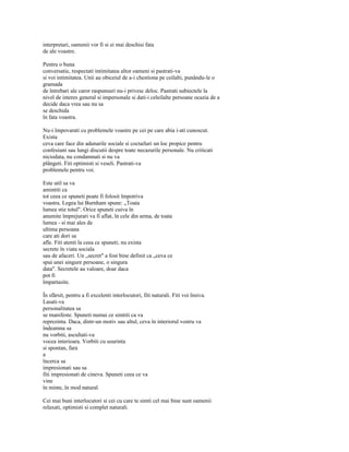 interpretari, oamenii vor fi si ei mai deschisi fata
de ale voastre.

Pentru o buna
conversatie, respectati intimitatea altor oameni si pastrati-va
si voi intimitatea. Unii au obiceiul de a-i chestiona pe ceilalti, punându-le o
gramada
de întrebari ale caror raspunsuri nu-i privesc deloc. Pastrati subiectele la
nivel de interes general si impersonale si dati-i celeilalte persoane ocazia de a
decide daca vrea sau nu sa
se deschida
în fata voastra.

Nu-i împovarati cu problemele voastre pe cei pe care abia i-ati cunoscut.
Exista
ceva care face din adunarile sociale si coctailuri un loc propice pentru
confesiuni sau lungi discutii despre toate necazurile personale. Nu criticati
niciodata, nu condamnati si nu va
plângeti. Fiti optimisti si veseli. Pastrati-va
problemele pentru voi.

Este util sa va
amintiti ca
tot ceea ce spuneti poate fi folosit împotriva
voastra. Legea lui Burnham spune: „Toata
lumea stie totul". Orice spuneti cuiva în
anumite împrejurari va fi aflat, în cele din urma, de toata
lumea - si mai ales de
ultima persoana
care ati dori sa
afle. Fiti atenti la ceea ce spuneti; nu exista
secrete în viata sociala
sau de afaceri. Un „secret" a fost bine definit ca „ceva ce
spui unei singure persoane, o singura
data". Secretele au valoare, doar daca
pot fi
împartasite.

În sfârsit, pentru a fi excelenti interlocutori, fiti naturali. Fiti voi însiva.
Lasati-va
personalitatea sa
se manifeste. Spuneti numai ce simtiti ca va
reprezinta. Daca, dintr-un motiv sau altul, ceva în interiorul vostru va
îndeamna sa
nu vorbiti, ascultati-va
vocea interioara. Vorbiti cu usurinta
si spontan, fara
a
încerca sa
impresionati sau sa
fiti impresionati de cineva. Spuneti ceea ce va
vine
în minte, în mod natural.

Cei mai buni interlocutori si cei cu care te simti cel mai bine sunt oamenii
relaxati, optimisti si complet naturali.
 