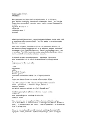 TERENUL DE JOC VA
APARTINE

Arta conversatiei si a interactiunii sociale este terenul de ioc, în care va
puteti dezvolta la maximum toate calitatile personalitatii voastre. Puteti practica
fiecare dintre recomandarile prezentate în acest capitol, pentru a-i face pe altii sa
se simta
importanti. Puteti evita sa
criticati, sa
condamnati sau sa va
lamentati,



atunci când conversati cu cineva. Puteti exersa sa fiti agreabili, chiar si atunci când
nu sunteti de acord cu parerea celuilalt. Puteti face aceasta ca pe un exercitiu de
dezvoltare personala.

Puteti folosi acceptarea, zâmbindu-le celor pe care îi întâlniti si privindu-i în
ochi. Puteti folosi aprecierea pentru ceea ce fac pentru voi, spunând „multumesc"
pentru tot ce primiti. Puteti folosi aprobarea si aprecierea, laudându-i pentru ceea
ce au realizat. Puteti folosi admiratia, punând oamenilor întrebari despre ei însisi-
si apoi, admirându-le trasaturile, calitatile si realizarile.

Si mai mult decât atât, puteti folosi atentia -„magia alba" a ascultatului
activ. Aceasta, ca oricare alt obicei, va va transforma în tipul de persoana
în
preajma careia vor dori multi sa fie.

Exista
o povestioara
celebra
despre Dale Carnegie.
Povestea spune ca
acesta a fost invitat odata, în New York, la o petrecere tinuta
în
cinstea unei doamne bogate, care tocmai se întorsese din Africa.

Când Dale Carnegie a sosit la petrecere, a fost prezentat doamnei, iar
aceasta a spus imediat „O, domnule Carnegie, am auzit ca
sunteti cel mai mare
specialist în arta conversatiei din New York. Este adevarat?"

Dale Carnegie a replicat: „Multumesc doamna. Si eu am auzit ca
tocmai v-ati
întors dintr-o excursie în Africa. De ce ati decis sa
mergeti în Africa?"

Când aceasta i-a spus de ce a plecat în Africa, Carnegie a întrebat-o: „Si pe
cine ati dus în Africa, cu dumneavoastra?" „Când ati plecat în Africa?" „Când v-ati
întors?" „Pe unde ati calatorit prin Africa?" „Cum ati ajuns acolo?" "Si ce anume ati
facut, cât ati stat acolo?"

Cei doi au conversat cam douazeci de minute, în acest timp, doamna a vorbit
în proportie de 95%, raspunzând întrebarilor lui Carnegie. A doua zi, în pagina
 