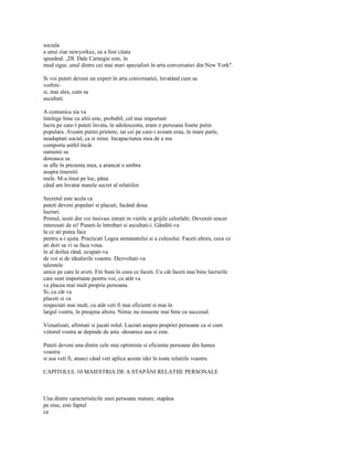 sociala
a unui ziar newyorkez, ea a fost citata
spunând: „Dl. Dale Carnegie este, în
mod sigur, unul dintre cei mai mari specialisti în arta conversatiei din New York".

Si voi puteti deveni un expert în arta conversatiei, învatând cum sa
vorbiti-
si, mai ales, cum sa
ascultati.

A comunica sia va
întelege bine cu altii este, probabil, cel mai important
lucru pe care-l puteti învata, în adolescenta, eram o persoana foarte putin
populara. Aveam putini prieteni, iar cei pe care-i aveam erau, în mare parte,
neadaptati social, ca si mine. Incapacitatea mea de a ma
comporta astfel încât
oamenii sa
doreasca sa
se afle în prezenta mea, a aruncat o umbra
asupra tineretii
mele. M-a tinut pe loc, pâna
când am învatat marele secret al relatiilor.

Secretul este acela ca
puteti deveni populari si placuti, facând doua
lucruri.
Primul, iesiti din voi însivasi intrati m vietile si grijile celorlalti. Deveniti sincer
interesati de ei! Puneti-le întrebari si ascultati-i. Gânditi-va
la ce ati putea face
pentru a-i ajuta. Practicati Legea semanatului si a culesului. Faceti altora, ceea ce
ati dori sa vi se faca voua.
în al doilea rând, ocupati-va
de voi si de idealurile voastre. Dezvoltati-va
talentele
unice pe care le aveti. Fiti buni în ceea ce faceti. Cu cât faceti mai bine lucrurile
care sunt importante pentru voi, cu atât va
va placea mai mult propria persoana.
Si, cu cât va
placeti si va
respectati mai mult, cu atât veti fi mai eficienti si mai în
largul vostru, în preajma altora. Nimic nu reuseste mai bine ca succesul.

Vizualizati, afirmati si jucati rolul. Lucrati asupra propriei persoane ca si cum
viitorul vostru ar depinde de asta -deoarece asa si este.

Puteti deveni una dintre cele mai optimiste si eficiente persoane din lumea
voastra
si asa veti fi, atunci când veti aplica aceste idei în toate relatiile voastre.

CAPITOLUL 10 MAIESTRIA DE A STAPÂNI RELATIIE PERSONALE



Una dintre caracteristicile unei persoane mature, stapâna
pe sine, este faptul
ca
 