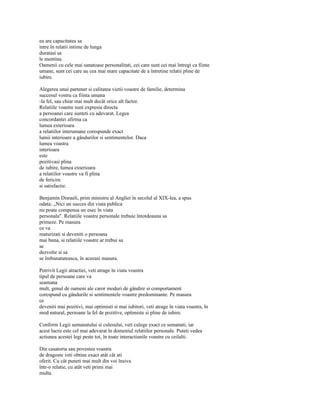 ea are capacitatea sa
intre în relatii intime de lunga
duratasi sa
le mentina.
Oamenii cu cele mai sanatoase personalitati, cei care sunt cei mai întregi ca fiinte
umane, sunt cei care au cea mai mare capacitate de a întretine relatii pline de
iubire.

Alegerea unui partener si calitatea vietii voastre de familie, determina
succesul vostru ca fiinta umana
-la fel, sau chiar mai mult decât orice alt factor.
Relatiile voastre sunt expresia directa
a persoanei care sunteti cu adevarat. Legea
concordantei afirma ca
lumea exterioara
a relatiilor interumane corespunde exact
lumii interioare a gândurilor si sentimentelor. Daca
lumea voastra
interioara
este
pozitivasi plina
de iubire, lumea exterioara
a relatiilor voastre va fi plina
de fericire
si satisfactie.

Benjamin Disraeli, prim ministru al Angliei în secolul al XIX-lea, a spus
odata: „Nici un succes din viata publica
nu poate compensa un esec în viata
personala". Relatiile voastre personale trebuie întotdeauna sa
primeze. Pe masura
ce va
maturizati si deveniti o persoana
mai buna, si relatiile voastre ar trebui sa
se
dezvolte si sa
se îmbunatateasca, în aceeasi masura.

Potrivit Legii atractiei, veti atrage în viata voastra
tipul de persoane care va
seamana
mult, genul de oameni ale caror moduri de gândire si comportament
corespund cu gândurile si sentimentele voastre predominante. Pe masura
ce
deveniti mai pozitivi, mai optimisti si mai iubitori, veti atrage în viata voastra, în
mod natural, persoane la fel de pozitive, optimiste si pline de iubire.

Conform Legii semanatului si culesului, veti culege exact ce semanati, iar
acest lucru este cel mai adevarat în domeniul relatiilor personale. Puteti vedea
actiunea acestei legi peste tot, în toate interactiunile voastre cu ceilalti.

Din casatoria sau povestea voastra
de dragoste veti obtine exact atât cât ati
oferit. Cu cât puneti mai mult din voi însiva
într-o relatie, cu atât veti primi mai
multa
 