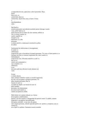 a respectului de sine, aprecierea valorii personale. Daca
faceti
bine ceva, va
simtiti bine; daca va
simtiti bine, faceti bine ceea ce faceti. Exista
o
interdependenta
clara.

Dat fiind ca
relatiile personale sunt absolut esentiale pentru întreaga voastra
viata, astfel încât sa va
puteti bucura de un respect de sine sustinut, trebuie sa
stiti, în inima voastra, ca
sunteti capabili sa
începeti si sa
întretineti cu o alta
persoana
o relatie pozitiva, sanatoasasi constructiva, plina
de iubire.

Sentimentul de inferioritate si incompetenta
în relatii va
submineaza
respectul de sine si încrederea în propria persoana. Tot ceea ce faceti pentru a va
întelege mai bine cu oamenii importanti din viata voastra va
îmbunatateste
respectul de sine. Eficienta relatiilor cu altii va
face sa va
simtiti mai competenti si
mai completi si va
elibereaza
ca sa
deveniti mult mai eficienti în alte domenii ale
vietii.

Exista
o relatie directa
între calitatea relatiilor voastre si nivelul respectului
de sine si de acceptare a propriei persoane. Va
place propria persoana, doar în
masura în care va
acceptati pe deplin -iar masura în care va
place propria
persoana, este determinata
de cât de mult simtiti ca
sunteti acceptati de ceilalti.

Multi dintre noi suntem educati cu o forma
de acceptare conditionatasi,
deseori, am fost respinsi si dezaprobati de parintii nostri. Ca adulti, cautam
dragostea si acceptarea neconditionata
din partea celorlalti- si mai ales din partea
unei singure persoane, absolut speciale pentru noi -pentru a compensa ceea ce
simtim ca
ne-a lipsit în copilarie. Sanatatea noastra mentala
 