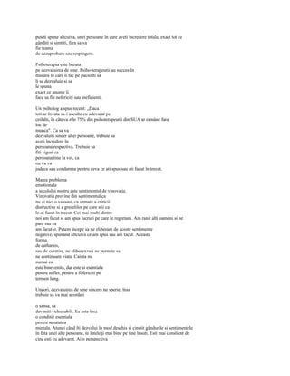 puteti spune altcuiva, unei persoane în care aveti încredere totala, exact tot ce
gânditi si simtiti, fara sa va
fie teama
de dezaprobare sau respingere.

Psihoterapia este bazata
pe dezvaluirea de sine. Psiho-terapeutii au succes în
masura în care îi fac pe pacienti sa
li se dezvaluie si sa
le spuna
exact ce anume îi
face sa fie nefericiti sau ineficienti.

Un psiholog a spus recent: „Daca
toti ar învata sa-i asculte cu adevarat pe
ceilalti, în câteva zile 75% din psihoterapeutii din SUA ar ramâne fara
loc de
munca". Ca sa va
dezvaluiti sincer altei persoane, trebuie sa
aveti încredere în
persoana respectiva. Trebuie sa
fiti siguri ca
persoana tine la voi, ca
nu va va
judeca sau condamna pentru ceva ce ati spus sau ati facut în trecut.

Marea problema
emotionala
a secolului nostru este sentimentul de vinovatie.
Vinovatia provine din sentimentul ca
nu ai nici o valoare, ca urmare a criticii
distructive si a greselilor pe care stii ca
le-ai facut în trecut. Cei mai multi dintre
noi am facut si am spus lucruri pe care le regretam. Am ranit alti oameni si ne
pare rau ca
am facut-o. Putem începe sa ne eliberam de aceste sentimente
negative, spunând altcuiva ce am spus sau am facut. Aceasta
forma
de catharsis,
sau de curatire, ne elibereazasi ne permite sa
ne continuam viata. Cainta nu
numai ca
este binevenita, dar este si esentiala
pentru suflet, pentru a fi fericiti pe
termen lung.

Uneori, dezvaluirea de sine sincera ne sperie, însa
trebuie sa va mai acordati

o sansa, sa
deveniti vulnerabili. Ea este însa
o conditie esentiala
pentru sanatatea
mintala. Atunci când îti dezvalui în mod deschis si cinstit gândurile si sentimentele
în fata unei alte persoane, te întelegi mai bine pe tine însuti. Esti mai constient de
cine esti cu adevarat. Ai o perspectiva
 