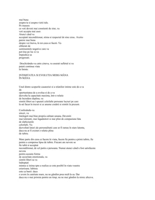 mai buna
asupra ta si asupra vietii tale.
Pe masura
ce veti deveni mai constienti de sine, va
veti accepta mai usor.
Atunci când va
acceptati neconditionat, stima si respectul de sine cresc. Avetio
parere mai buna
despre voi însiva, în tot ceea ce faceti. Va
eliberati de
sentimentele negative care va
pot tine pe loc si va
împiedica sa
progresati.

 Deschizându-va catre cineva, va usurati sufletul si va
puteti continua viata
în liniste.

INTIMITATEA SI EVOLUTIA MERG MÂNA
ÎN MÂNA


Unul dintre scopurile casatoriei si a relatiilor intime este de a va
da
oportunitatea de a evolua si de a va
dezvolta la capacitate maxima, într-o relatie
de încredere deplina, va
simtiti liberi sa-i spuneti celeilalte persoane lucruri pe care
le-ati facut în trecut si ce anume credeti si simtiti în prezent.

Confesându-va
sincer, va
întelegeti mai bine propria calitate umana. Deveniti
mai toleranti, mai îngaduitori si mai plini de compasiune fata
de slabiciunile
celorlalti. Va
dezvoltati laturi ale personalitatii care ar fi ramas în stare latenta,
daca nu ar fi existat o relatie plina
de iubire.

Mare parte din ceea ce facem în viata, facem fie pentru a primi iubire, fie
pentru a compensa lipsa de iubire. Fiecare are nevoie sa
fie iubit si acceptat
neconditionat, de cel putin o persoana. Numai atunci când a fost satisfacuta
nevoia
pentru aceasta forma
de securitate emotionala, va
simtiti liberi sa va
îndreptati
mintea si inima spre a realiza ce este posibil în viata voastra
exterioara. Iubirea
este ca banii: daca
o avem în cantitate mare, nu ne gândim prea mult la ea. Dar
daca nu o mai primim pentru un timp, nu ne mai gândim la nimic altceva.
 