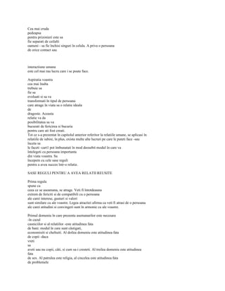 Cea mai cruda
pedeapsa
pentru prizonieri este sa
fie separati de ceilalti
oameni - sa fie închisi singuri în celula. A priva o persoana
de orice contact sau



interactiune umana
este cel mai rau lucru care i se poate face.

Aspiratia voastra
cea mai înalta
trebuie sa
fie sa
evoluati si sa va
transformati în tipul de persoana
care atrage în viata sa o relatie ideala
de
dragoste. Aceasta
relatie va da
posibilitatea sa va
bucurati de fericirea si bucuria
pentru care ati fost creati.
Tot ce s-a prezentat în capitolul anterior referitor la relatiile umane, se aplicasi în
relatiile de iubire, în plus, exista multe alte lucruri pe care le puteti face -sau
înceta sa
le faceti -cart1 pot îmbunatati în mod deosebit modul în care va
întelegeti cu persoana importanta
din viata voastra. Sa
începem cu cele sase reguli
pentru a avea succes într-o relatie.

SASE REGULI PENTRU A AVEA RELATII REUSITE

Prima regula
spune ca
ceea ce se aseamana, se atrage. Veti fi întotdeauna
extrem de fericiti si de compatibili cu o persoana
ale carei interese, gusturi si valori
sunt similare cu ale voastre. Legea atractiei afirma ca veti fi atrasi de o persoana
ale carei atitudini si convingeri sunt în armonie cu ale voastre.

Primul domeniu în care prezenta asemanarilor este necesara
-în cazul
casniciilor si al relatiilor -este atitudinea fata
de bani: modul în care sunt câstigati,
economisiti si cheltuiti. Al doilea domeniu este atitudinea fata
de copii -daca
vreti
sa
aveti sau nu copii, câti, si cum sa-i cresteti. Al treilea domeniu este atitudinea
fata
de sex. Al patrulea este religia, al cincelea este atitudinea fata
de problemele
 