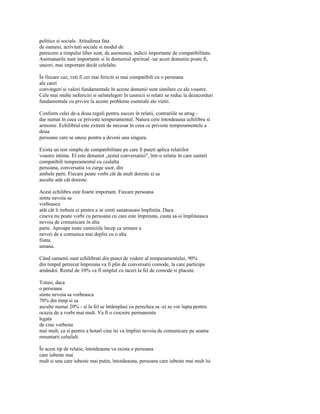 politice si sociale. Atitudinea fata
de oameni, activitati sociale si modul de
petrecere a timpului liber sunt, de asemenea, indicii importante de compatibilitate.
Asemanarile sunt importante si în domeniul spiritual -iar acest domeniu poate fi,
uneori, mai important decât celelalte.

În fiecare caz, veti fi cei mai fericiti si mai compatibili cu o persoana
ale carei
convingeri si valori fundamentale în aceste domenii sunt similare cu ale voastre.
Cele mai multe nefericiri si neîntelegeri în casnicii si relatii se reduc la dezacorduri
fundamentale cu privire la aceste probleme esentiale ale vietii.

Conform celei de-a doua reguli pentru succes în relatii, contrariile se atrag -
dar numai în ceea ce priveste temperamentul. Natura cere întotdeauna echilibru si
armonie. Echilibrul este extrem de necesar în ceea ce priveste temperamentele a
doua
persoane care se unesc pentru a deveni una singura.

Exista un test simplu de compatibilitate pe care îl puteti aplica relatiilor
voastre intime. El este denumit „testul conversatiei", într-o relatie în care sunteti
compatibili temperamental cu cealalta
persoana, conversatia va curge usor, din
ambele parti. Fiecare poate vorbi cât de mult doreste si sa
asculte atât cât doreste.

Acest echilibru este foarte important. Fiecare persoana
simte nevoia sa
vorbeasca
atât cât îi trebuie ei pentru a se simti sanatoasasi împlinita. Daca
cineva nu poate vorbi cu persoana cu care este împreuna, cauta sa-si împlineasca
nevoia de comunicare în alta
parte. Aproape toate casniciile încep ca urmare a
nevoii de a comunica mai deplin cu o alta
fiinta
umana.

Când oamenii sunt echilibrati din punct de vedere al temperamentului, 90%
din timpul petrecut împreuna va fi plin de conversatii comode, la care participa
amândoi. Restul de 10% va fi umplut cu taceri la fel de comode si placute.

Totusi, daca
o persoana
simte nevoia sa vorbeasca
70% din timp si sa
asculte numai 20% - si la fel se întâmplasi cu perechea sa -ei se vor lupta pentru
ocazia de a vorbi mai mult. Va fi o ciocnire permanenta
legata
de cine vorbeste
mai mult, ca si pentru a hotarî cine îsi va împlini nevoia de comunicare pe seama
renuntarii celuilalt.

În acest tip de relatie, întotdeauna va exista o persoana
care iubeste mai
mult si una care iubeste mai putin, întotdeauna, persoana care iubeste mai mult îsi
 