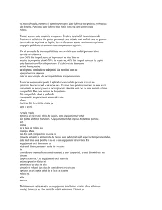va musca buzele, pentru a-i permite persoanei care iubeste mai putin sa vorbeasca
cât doreste. Persoana care iubeste mai putin este cea care controleaza
relatia.

Totusi, aceasta este o solutie temporara. Ea duce inevitabil la sentimente de
frustrare si nefericire din partea persoanei care iubeste mai mult si care nu gaseste
ocazia de a se exprima pe deplin, în cele din urma, aceste sentimente reprimate
erup prin probleme de sanatate sau comportament agresiv.

Un alt exemplu de incompatibilitate este acela în care ambii parteneri simt
nevoia sa vorbeasca
doar 30% din timpul petrecut împreunasi se simt bine sa
asculte în proportie de 60-70%. în acest caz, 40% din timpul petrecut de cuplu
este destinat tacerilor stânjenitoare. Cei doi vor sta împreuna
având foarte putine
sa-si spuna, simtindu-se stânjeniti, dar nestiind cum sa
sparga tacerea. Acesta
este tot un exemplu de incompatibilitate temperamentala.

Testul de conversatie poate fi aplicat oricaror relatii pe care le aveti cu
prietenii, la orice nivel si de orice sex. Cei mai buni prieteni sunt cei cu care aveti
conversatii ce decurg usor si taceri placute. Acestia sunt cei cu care sunteti cel mai
compatibili. Dar este extrem de Importanta
fiti compatibili, când e vorba de
conversatie, cu partenerul vostru de viata
-daca
doriti sa fiti fericiti în relatia pe
care o aveti.

A treia regula
pentru a avea relatii pline de succes, este angajamentul 'total'
din partea ambilor parteneri. Angajamentul total implica hotarârea pornita
din
inima
de a face ca relatia sa
mearga. Daca
cei doi sunt compatibili în ceea ce
priveste valorile si atitudinile de bazasi sunt echilibrati sub aspectul temperamentului,
este mult mai usor pentru ei sa-si ia un angajament de o viata. Un
angajament total înseamna ca
nici unul dintre parteneri nu ia în vreodata
în
considerare eventualitatea unei separari, a unei despartiri, a unui divortsi nici nu
discuta
despre asa ceva. Un angajament total necesita
arderea puntilor fizice si
emotionale ce duc în alta
directie si refuzul de a lua în considerare oricare alta
optiune, cu exceptia celei de a face ca aceasta
relatie sa
aiba
succes.

Multi oameni evita sa-si ia un angajament total într-o relatie, chiar si într-un
mariaj, deoarece au fost raniti în relatii anterioare. Ei simt ca
 