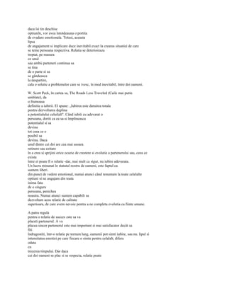 daca îsi tin deschise
optiunile, vor avea întotdeauna o portita
de evadare emotionala. Totusi, aceasta
lipsa
de angajament si implicare duce inevitabil exact la crearea situatiei de care
se teme persoana respectiva. Relatia se deterioreaza
treptat, pe masura
ce unul
sau ambii parteneri continua sa
se tina
de o parte si sa
se gândeasca
la despartire,
cala o solutie a problemelor care se ivesc, în mod inevitabil, între doi oameni.

W. Scott Peck, în cartea sa, The Roads Less Traveled (Caile mai putin
umblate), da
o frumoasa
definitie a iubirii. El spune: „Iubirea este daruirea totala
pentru dezvoltarea deplina
a potentialului celuilalt". Când iubiti cu adevarat o
persoana, doriti ca ea sa-si împlineasca
potentialul si sa
devina
tot ceea ce e
posibil sa
devina. Daca
unul dintre cei doi are cea mai usoara
retinere sau ezitare
în a crea si sprijini orice ocazie de crestere si evolutie a partenerului sau, ceea ce
exista
între ei poate fi o relatie -dar, mai mult ca sigur, nu iubire adevarata.
Un lucru minunat în statutul nostru de oameni, este faptul ca
suntem liberi
din punct de vedere emotional, numai atunci când renuntam la toate celelalte
optiuni si ne angajam din toata
inima fata
de o singura
persoana, perechea
noastra. Numai atunci suntem capabili sa
dezvoltam acea relatie de calitate
superioara, de care avem nevoie pentru a ne completa evolutia ca fiinte umane.

A patra regula
pentru o relatie de succes este sa va
placeti partenerul. A va
placea sincer partenerul este mai important si mai satisfacator decât sa
fiti
îndragostiti, într-o relatie pe termen lung, oamenii pot simti iubire, sau nu. lipul si
intensitatea emotiei pe care fiecare o simte pentru celalalt, difera
odata
cu
trecerea timpului. Dar daca
cei doi oameni se plac si se respecta, relatia poate
 