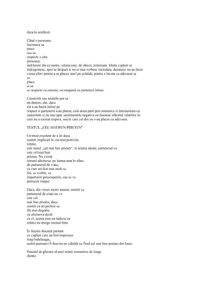 dura la nesfârsit.

Când o persoana
înceteaza sa
placa
sau sa
respecte o alta
persoana,
indiferent din ce motiv, relatia este, de obicei, terminata. Multe cupluri se
îndragostesc, apoi se despart si nu-si mai vorbesc niciodata, deoarece nu au facut
vreun efort pentru a se placea unu! pe celalalt, pentru a învata cu adevarat sa
se
placa
si sa
se respecte ca oameni, nu neaparat ca parteneri intimi.

Casniciile sau relatiile pot sa
nu dureze, dar, daca
ele s-au bazat initial pe
respect si partenerii s-au placut, cele doua parti pot comunica si interactiona cu
maturitate si nu mai apar sentimentele negative ce însotesc sfârsitul relatiilor în
care nu a existat respect, sau în care cei doi nu s-au placut cu adevarat.

TESTUL „CEL MAI BUN PRIETEN"

Un mod excelent de a sti daca
sunteti implicati în cea mai potrivita
relatie,
este testul „cel mai bun prieten", în relatia ideala, partenerul va
este cel mai bun
prieten. Nu exista
nimeni altcineva, pe lumea asta în afara
de partenerul de viata,
cu care ati dori mai mult sa
fiti, sa vorbiti, sa
împartasiti preocuparile, sau sa va
petreceti timpul.

Daca, din vreun motiv anume, simtiti ca
partenerul de viata nu va
este cel
mai bun prieten, daca
simtiti ca ati prefera sa
fiti mai degraba
cu altcineva decât
cu el, acesta este un indiciu ca
relatia nu merge tocmai bine.

În fiecare discutie purtata
cu cupluri care au fost împreuna
timp îndelungat,
ambii parteneri îl descriu pe celalalt ca fiind cel mai bun prieten din lume.

Punctul de plecare al unei relatii romantice de lunga
durata
 