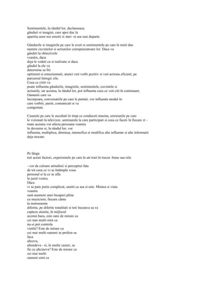 Sentimentele, la rândul lor, declanseaza
gânduri si imagini, care apoi duc la
aparitia unor noi emotii si stari -si asa mai departe.

Gândurile si imaginile pe care le aveti si sentimentele pe care le traiti dau
nastere cuvintelor si actiunilor corespunzatoare lor. Daca va
gânditi la obiectivele
voastre, daca
deja le vedeti ca si realizate si daca
gândul la ele va
determina sa fiti
optimisti si entuziasmati, atunci veti vorbi pozitiv si veti actiona eficient, pe
parcursul întregii zile.
Ceea ce cititi va
poate influenta gândurile, imaginile, sentimentele, cuvintele si
actiunile, iar acestea, la rândul lor, pot influenta ceea ce veti citi în continuare.
Oamenii care va
înconjoara, conversatiile pe care le purtati, vor influenta modul în
care vorbiti, pasiti, comunicati si va
comportati.

Casetele pe care le ascultati în timp ce conduceti masina, emisiunile pe care
le vizionati la televizor, seminarele la care participati si ceea ce faceti în fiecare zi -
toate acestea vor afecta persoana voastra
în devenire si, la rândul lor, vor
influenta, multiplica, diminua, intensifica si modifica alte influente si alte informatii
deja stocate.



Pe lânga
toti acesti factori, experientele pe care le-ati trait în trecut -bune sau reîe

- vor da culoare atitudinii si perceptiei fata
de tot ceea ce vi se întâmpla voua
personal si la ce se afla
în jurul vostru.
Daca
vi se pare putin complicat, sastiti ca asa si este. Mintea si viata
voastra
sunt asemeni unei încaperi plina
cu muzicieni; fiecare cânta
la instrumente
diferite, pe diferite tonalitati si toti încearca sa va
capteze atentia, în mijlocul
acestui haos, este oare de mirare ca
cei mai multi simt ca
nu-si pot controla
vietile? Este de mirare ca
cei mai multi oameni ar prefera sa
faca
altceva,
altundeva - si, în multe cazuri, sa
fie cu altcineva? Este de mirare ca
cei mai multi
oameni simt ca
 
