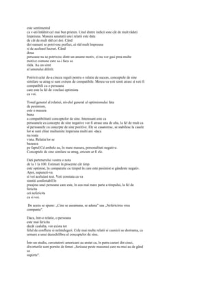 este sentimentul
ca v-ati întâlnit cel mai bun prieten. Unul dintre indicii este cât de mult râdeti
împreuna. Masura sanatatii unei relatii este data
de cât de mult râd cei doi. Când
doi oameni se potrivesc perfect, ei râd mult împreuna
si de aceleasi lucruri. Când
doua
persoane nu se potrivesc dintr-un anume motiv, ei nu vor gasi prea multe
motive comune care sa-i faca sa
râda. Au un simt
al umorului diferit.

Potrivit celei de-a cincea reguli pentru o relatie de succes, conceptele de sine
similare se atrag si sunt extrem de compatibile. Mereu va veti simti atrasi si veti fi
compatibili cu o persoana
care este la fel de veselasi optimista
ca voi.

Tonul general al relatiei, nivelul general al optimismului fata
de pesimism,
este o masura
buna
a compatibilitatii conceptelor de sine. Interesant este ca
persoanele cu concepte de sine negative vor fi atrase una de alta, la fel de mult ca
sl persoanele cu concepte de sine pozitive. Ele se casatoresc, se stabilesc la casele
lor si sunt chiar multumite împreuna multi ani -daca
nu toata
viata. Relatia lor se
bazeaza
pe faptul Cd ambele au, în mare masura, personalitati negative.
Conceptele de sine similare se atrag, oricum ar fi ele.

Dati partenerului vostru o nota
de la 1 la 100. Estimati în procente cât timp
este optimist, în comparatie cu timpul în care este pesimist si gândeste negativ.
Apoi, supuneti-va
si voi aceluiasi test. Veti constata ca va
simtiti confortabil în
preajma unei persoane care este, în cea mai mare parte a timpului, la fel de
fericita
ori nefericita
ca si voi.

 De aceea se spune: „Cine se aseamana, se aduna" sau „Nefericirea vrea
companie".

Daca, într-o relatie, o persoana
este mai fericita
decât cealalta, vor exista tot
felul de conflicte si neîntelegeri. Cele mai multe relatii si casnicii se destrama, ca
urmare a unui dezechilibru al conceptelor de sine.

Într-un studiu, cercetatorii americani au aratat ca, în patru cazuri din cinci,
divorturile sunt pornite de femei „furioase peste masurasi care nu mai au de gând
sa
suporte".
 