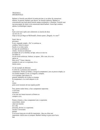 TRAIASCA
DIFERENTELE

Barbatii si femeile sunt diferiti în multe privinte si au stiluri de comunicare
diferite, în general, barbatii sunt directi, iar femeile indirecte. Barbatii se
concentreaza mai mult decât femeile asupra rezultatelor, a finalului. Femeile sunt
mai preocupate de relatii si de comunicare decât barbatii. Acest fapt conduce,
adesea, la neîntelegeri majore.

Sa
luam cazul unui cuplu care calatoreste cu masina de doua
sau trei ore. în
timp ce trec pe lânga un McDonald's, femeia spune „Dragule, ti-e sete?"

Sotul, fara sa
priveasca
în jur, raspunde simplu: „Nu" si continua sa
conduca. Sotia îsi musca
buzele si se simte ranita
de lipsa de sensibilitate a
sotului. Acesta nu realizeaza
pe deplin de ce l-a întrebat, de fapt, sotia sa si nici nu
are habar ca
ea este acum nefericita. Indirect, ea spune: „Mi-e sete; de ce nu
oprim sa
bem ceva?" Totusi, datorita
modului în care ea s-a exprimat, el n-a
înteles nimic.

Un alt exemplu de diferenta
în stilul de a comunica este mersul la
cumparaturi. Pentru un barbat, a merge la cumparaturi, este un proces simplu, cu
un rezultat asteptat. Ei nur, în magazin, cumpara
ce si-a propus, apoi pleaca, în
general, barbatilor nu le place sa mearga
la cumparaturi; ei se simt stânjeni si vor
sa
treaca
peste acest moment cât mai repede posibil

Însa, pentru multe femei, a face cumparaturi reprezinta
o activitate
recreativa
si nu este nici macar necesar ca femeia sa
cumpere ceva.

Pentru o femeie, a face cumparaturi este o experienta
senzorialasi, atunci
când este însotita
de o alta
persoana, devine si o experienta
sociala. Conversatia
purtata
în tot acest timp este tot atât de importanta - daca nu chiar mai
importanta -decât ceea ce cumpara. Barbatii înteleg cu greu acest lucru.
lata
 