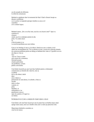 un alt exemplu de diferenta
în stilul de comunicare.

Barbatul se gândeste doar la momentul de final. Când o femeie începe sa
discute o problema
cu el, acesta va raspunde aproape imediat cu ceea ce el
considera
a fi o solutie logica.



Barbatul spune: „De ce nu faci asta, sau de ce nu încerci asta?" Apoi va
continua sa
citeasca
ziarul, sau îsi va îndrepta atentia în alta
parte. Va crede sincer
ca
a fost de ajutor si ca
i-a rezolvat problema asa cum trebuie.

Ceea ce nu întelege el este ca, de obicei, femeia nu cere o solutie si nici
sfatul sau recomandarea lui. Tot ce doreste ea este o ocazie de a discuta situatia,
de a procesa problema printr-un dialog cu barbatul din viata ei. E posibil ca ea sa
stie deja ce vrea sa
faca
-sau nu. Ceea ce cauta
este ocazia de a comunica,
folosind aceasta
situatie particulara
sau problema, ca baza
pentru conversatie.

Unul dintre lucrurile pe care-l pot face barbatii pentru a îmbunatati
comunicarea cu femeile din viata lor, este sa
se abtina
de la a da sfaturi, decât
daca
este evident ca
partenerele lor asta doresc, în schimb, e bine sa
asculte
atent, sa faca
o pauza, sa
puna
întrebari, sa
reformuleze si sa
parafrazeze ceea ce
spun ele, pentru a fi siguri ca
au înteles.

ÎNTREBATI-O CUM I-A MERS PE PARCURSUL ZILEI

Unul dintre cele mai bune lucruri pe care le poate face un barbat atunci când
ajunge seara acasa, este sa-si întrebe sotia cum i-a mers pe parcursul zilei.

Majoritatea barbatilor considera ca
ziua lor de munca
 