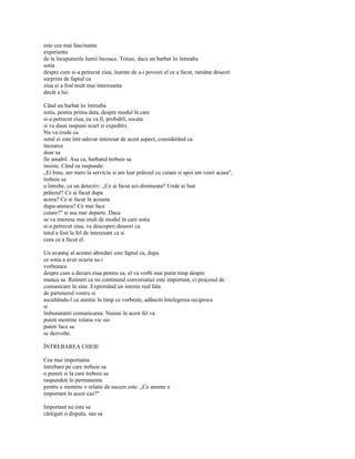 este cea mai fascinanta
experienta
de la începuturile lumii încoace. Totusi, daca un barbat îsi întreaba
sotia
despre cum si-a petrecut ziua, înainte de a-i povesti el ce a facut, ramâne deseori
surprins de faptul ca
ziua ei a fost mult mai interesanta
decât a lui.

Când un barbat îsi întreaba
sotia, pentru prima data, despre modul în care
si-a petrecut ziua, ea va fi, probabil, socata
si va daun raspuns scurt si expeditiv.
Nu va crede ca
sotul ei este într-adevar interesat de acest aspect, considerând ca
încearca
doar sa
fie amabil. Asa ca, barbatul trebuie sa
insiste. Când ea raspunde:
„Ei bine, am mers la serviciu si am luat prânzul cu cutare si apoi am venit acasa",
trebuie sa
o întrebe, ca un detectiv: „Ce ai facut azi-dimineata? Unde ai luat
prânzul? Ce ai facut dupa
aceea? Ce ai facut în aceasta
dupa-amiaza? Ce mai face
cutare?" si asa mai departe. Daca
se va interesa mai mult de modul în care sotia
si-a petrecut ziua, va descoperi deseori ca
totul a fost la fel de interesant ca si
ceea ce a facut el.

Un avantaj al acestei abordari este faptul ca, dupa
ce sotia a avut ocazia sa-i
vorbeasca
despre cum a decurs ziua pentru ea, el va vorbi mai putin timp despre
munca sa. Retineti ca nu continutul conversatiei este important, ci procesul de
comunicare în sine. Exprimând un interes real fata
de partenerul vostru si
ascultându-l cu atentie în timp ce vorbeste, adânciti întelegerea reciproca
si
îmbunatatiti comunicarea. Numai în acest fel va
puteti mentine relatia vie sio
puteti face sa
se dezvolte.

ÎNTREBAREA CHEIE

Cea mai importanta
întrebare pe care trebuie sa
o puneti si la care trebuie sa
raspundeti în permanenta
pentru a mentine o relatie de succes este: „Ce anume e
important în acest caz?"

Important nu este sa
câstigati o disputa, sau sa
 