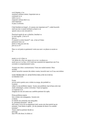 aveti dreptate, ci sa
mentineti calitatea relatiei. Important este sa
continuati sa va
iubiti si sa va
respectati unul pe altul si sa
traiti împreuna
în pace si armonie.

Când întrebati tot timpul: „Ce anume este important aici?", vedeti lucrurile
mult mai clar si sunteti înclinati sa faceti si sa
spuneti ceea ce este mai potrivit.

Practicati regula de aur a relatiilor, întrebati-va
în mod regulat: „Cum ar fi
daca as
fi casatorit cu mine însumi?", sau: „Cum ar fi daca
partenerul meu s-ar
purta cu mine asa cum ma
port eu cu el?"

Daca va veti purta cu partenerul vostru asa cum v-ar placea ca acesta sa
se



poarte cu voi si daca va
veti abtine de a face sau spune ceva ce nu v-ar placea sa
auziti sau sa vi se faca, vrii fi mult mai constienti de impactul pe care îl au
cuvintele si comportamentul vostru.

Aceasta este cheia: constientizarea. Viata este studiul atentiei. Daca
acordati
atentie lucrurilor marunte din relatia voastra, lucrurile mari vor fi asa cum trebuie.

SASE PROBLEME CE APAR ÎNTR-O RELATIE SI CUM SA
LE REZOLVATI

Exista
mii de motive pentru care o relatie nu merge, dar probabil ca
le putem
reduce la sase probleme majore. Aceste sase probleme stau la baza celor mai
multe neîntelegeri, certuri si divorturi. Toate au legatura
cu respectul si cu
imaginea de sine ale unuia sau a ambilor parteneri de cuplu.

Prima problema majora
într-o relatie este neangajarea. Aceasta este
evidenta
în relatiile sau casniciile care merg pâna
la „jumatatea drumului" -atât de
dese astazi, în loc de un angajament total, acesta este doar partial sau pe
jumatate. Unul dintre ei spune: „Eu fac jumatate de drum si tu cealalta
jumatate".
Atunci când un partener decide sa
parcurga
doar 49% din drum, în relatie se
 