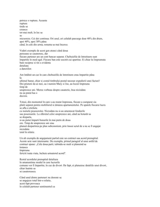 petrece o ruptura. Aceasta
ruptura
tinde sa
creasca
tot mai mult, în loc sa
se
micsoreze. Cei doi continua. Ori unul, ori celalalt parcurge doar 48% din drum,
apoi 40%, apoi 30% pâna
când, în cele din urma, renunta sa mai încerce.

Vedeti exemple de acest gen atunci când doua
persoane se casatoresc, dar
fiecare partener are un cont bancar separat. Cheltuielile de întretinere sunt
împartite în mod egal. Fiecare ban este socotit cui apartine. Ei chiar îsi împrumuta
bani reciproc si tin o evidenta
detaliata
a datoriilor.

Am întâlnit un caz în care cheltuielile de întretinere erau împartite pâna
la
ultimul banut, chiar si costul timbrului postal necesar expedierii unei facturi!
Doi prieteni de-ai mei, sa-i numim Mary si Joe, au locuii împreuna
timp de
unsprezece ani. Mereu vorbeau despre casatorie, însa niciodata
nu au putut lua o
decizie.

Totusi, din momentul în care s-au mutat împreuna, fiecare a cumparat sia
platit separat pentru mobilierul si dotarea apartamentului. Pe spatele fiecarui lucru
se afla o eticheta
cu numele posesorului. Niciodata nu si-au amestecat fondurile
sau posesiunile. La sfârsitul celor unsprezece ani, când au hotarât sa
se desparta,
si-au putut împarti bunurile în mai putin de doua
ore. Timp de unsprezece ani siau
planuit despartirea pe plan subconstient, prin însusi actul de a nu se fi angajat
niciodata
total în relatie.

Un alt exemplu de angajament partial este un contract sau acord prenuptial.
Aceste acte sunt interesante. De exemplu, primul paragraf al unui astfel de
contract spune: „Cele doua parti, iubindu-se mult si planuind sa
traiasca
împreuna
fericiti toata viata, încheie urmatorul acord".

Restul acordului prenuptial detaliaza
în amanuntime modul în care lucrurile
comune vor fi împartite, în caz de divort. De fapt, ei planuiesc detaliile unui divort,
chiar înainte sa
se casatoreasca.

Când unul dintre parteneri nu doreste sa
se angajeze total într-o relatie,
acest fapt provoaca
în celalalt partener sentimentul ca
 