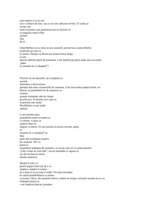 este respins si ca nu are
nici o valoare de sine, sau ca nu este suficient de bun. El crede ca
acesta este
motivul pentru care partenerul sau nu doreste sa
se angajeze total si fara
retineri
fata
de el.

Când Barbara si cu mine ne-am casatorit, preotul ne-a aratat diferite
juraminte pe care sa
le rostim. Puteam sa facem noi însine textul. Dupa
ce am
parcurs diferite tipuri de juraminte, l-am întrebat pe preot unde sunt cuvintele:
„pâna
ce moartea ne va desparti"?



Preotul, un om deosebit, ne-a explicat ca
aceasta
formulare a fost exclusa
aproape din toate ceremoniile de casatorie. Cele mai multe cupluri tinere, nu
doreau ca juramântul lor de casatorie sa
contina
aceasta formulare atât de clarasi
neechivoca. Ei doreau ceva care sa
le permita mai multa
flexibilitate si mai multe
optiuni.

L-am întrebat daca
juramântul nostru ar putea sa
o contina. A spus ca
suntem liberi sa
alegem ce dorim. Eu am insistat ca aceste cuvinte „pâna
ce
moartea ne va desparti" sa
faca
parte din ceremonia noastra
de casatorie. Mi s-a
parut ca
juramântul ambiguu de casatorie, ca cel pe care mi l-a aratat preotul:
„Câta vreme ne vom iubi", era un juramânt ce sugera ca
cei doi nu luau în serios
durata casatoriei.

Modul în care va
puteti angaja total este de a va
implica complet în relatie -
de a intra în ea cu trup si suflet. Nu luati niciodata
în calcul probabilitatea ca relatia
sa esueze. Daca, din anumite motive, relatia nu merge, cel putin aceasta nu se va
întâmpla pentru ca
v-ati implicat doar pe jumatate.
 