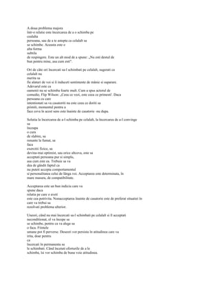 A doua problema majora
într-o relatie este încercarea de a o schimba pe
cealalta
persoana, sau de a te astepta ca celalalt sa
se schimbe. Aceasta este o
alta forma
subtila
de respingere. Este un alt mod de a spune: „Nu esti destul de
bun pentru mine, asa cum esti".

Ori de câte ori încercati sa-l schimbati pe celalalt, sugerati ca
celalalt nu
merita sa
fie alaturi de voi si îi induceti sentimente de mânie si suparare.
Adevarul este ca
oamenii nu se schimba foarte mult. Cum a spus actorul de
comedie, Flip Wilson: „Ceea ce vezi, este ceea ce primesti'. Daca
persoana cu care
intentionati sa va casatoriti nu este ceea ce doriti sa
primiti, momentul pentru a
face ceva în acest sens este înainte de casatorie -nu dupa.

Solutia la încercarea de a-l schimba pe celalalt, la încercarea de a-l convinge
sa
înceapa
o cura
de slabire, sa
renunte la fumat, sa
faca
exercitii fizice, sa
devina-mai optimist, sau orice altceva, este sa
acceptati persoana pur si simplu,
asa cum este ea. Trebuie sa va
dea de gândit faptul ca
nu puteti accepta comportamentul
si personalitatea celui de lânga voi. Acceptarea este determinata, în
mare masura, de compatibilitate.

Acceptarea este un bun indiciu care va
spune daca
relatia pe care o aveti
este cea potrivita. Nonacceptarea înainte de casatorie este de preferat situatiei în
care va trebui sa
rezolvati problema ulterior.

Uneori, când nu mai încercati sa-l schimbati pe celalalt si îl acceptati
neconditionat, el va începe sa
se schimbe, pentru ca va alege sa
o faca. Fiintele
umane pot fi perverse. Deseori vor persista în atitudinea care va
irita, doar pentru
ca
încercati în permanenta sa
le schimbati. Când încetati eforturile de a le
schimba, îsi vor schimba de buna voie atitudinea.
 