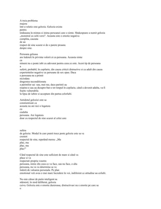 A treia problema
majora
într-o relatie este gelozia. Gelozia exista
pentru
totdeauna în mintea si inima persoanei care o simte. Shakespeare a numit gelozia
„monstrul cu ochi verzi". Aceasta este o emotie negativa
cumplita, cauzata
de un
respect de sine scazut si de o parere proasta
despre sine.

Persoana geloasa
are îndoieli în privinta valorii ei ca persoana. Aceasta simte
ca
nimeni nu o poate iubi cu adevarat pentru ceea ce este. Acest tip de persoana
a
suferit, probabil, în copilarie, din cauza criticii distructive si ca adult din cauza
experientelor negative cu persoane de sex opus. Daca
o persoana nu a primit
niciodata
dragostea neconditionata
a parintilor sai -sau, mai rau, daca parintii au
respins-o sau au dezapro-bat-o tot timpul în copilarie, când a devenit adulta, va fi
foarte vulnerabila
la lipsa de iubire si acceptare din partea celorlalti.

Antidotul geloziei este sa
constientizati ca
aceasta nu are nici o legatura
cu
cealalta
persoana. Are legatura
doar cu respectul de sine scazut al celui care



sufera
de gelozie. Modul în care puteti trece peste gelozie este sa va
cresteti
respectul de sine, repetând mereu: „Ma
plac, ma
plac, ma
plac!"

Când respectul de sine este suficient de mare si când va
place si va
respectati propria voastra
persoana, nimic din ceea ce va face, sau nu face, o alta
persoana, nu va va determina sa va
îndoiti de valoarea personala. Pe plan
emotional veti avea o mai mare încredere în voi, indiferent ce atitudine au ceilalti.

Nu este câtusi de putin inteligent sa
stârnesti, în mod deliberat, gelozia
cuiva. Gelozia este o emotie dureroasa, distructivasi nu e emotie pe care sa
o
 