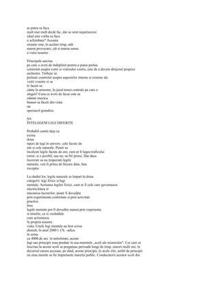 ar putea sa faca
mult mai mult decât fac, dar se simt neputinciosi
când este vorba sa faca
o schimbare? Aceasta
situatie este, în acelasi timp, atât
marea provocare, cât si marea sansa
a vietii noastre.

Principala sarcina
pe care o aveti de îndeplinit pentru a putea prelua
controlul asupra vietii si viitorului vostru, este de a deveni dirijorul propriei
orchestre. Trebuie sa
preluati controlul asupra aspectelor interne si externe ale
vietii voastre si sa
le faceti sa
cânte în armonie, în jurul temei centrale pe care o
alegeti! Ceea ce aveti de facut este sa
cântati muzica
bunasi sa faceti din viata
un
spectacol grandios.

SA
ÎNTELEGEM LEGI DIFERITE

Probabil castiti deja ca
exista
doua
tipuri de legi în univers: cele facute de
om si cele naturale. Puteti sa
încalcati legile facute de om, cum ar fi legea traficului
rutier, si e posibil, sau nu, sa fiti prinsi. Dar daca
încercati sa nu respectati legile
naturale, veti fi prinsi de fiecare data, fara
exceptie.

La rândul lor, legile naturale se împart în doua
categorii: legi fizice si legi
mentale. Actiunea legilor fizice, cum ar fi cele care guverneaza
electricitatea si
mecanica lucrurilor, poate fi dovedjta
prin experimente controlate si prin activitati
practice.
însa
legile mentale pot fi dovedite numai prin experienta
si intuitie, ca si vazândule
cum actioneaza
în propria noastra
viata. Unele legi mentale au fost scrise
demult, în anul 2000 î. Ch. -adica
în urma
cu 4000 de ani. în antichitate, aceste
legi sau principii erau predate în asa-numitele „scoli ale misterelor". Cei care se
înscriau la aceste scoli se pregateau perioade lungi de timp, uneori multi ani, în
decursul carora accesau, pe rând, aceste principii, în acele zile, astfel de principii
nu erau menite sa fie împartasite marelui public. Conducatorii acestor scoli din
 