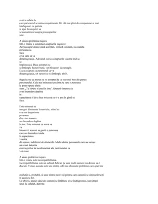 aveti o relatie în
care partenerul se auto-compatimeste, fiti cât mai plini de compasiune si mai
întelegatori cu putinta
si apoi încurajati-l sa
se concentreze asupra preocuparilor
sale.

A cincea problema majora
într-o relatie o constituie asteptarile negative.
Acestea apar atunci când asteptati, în mod constant, ca cealalta
persoana sa
faca
ceva care sa va
dezamageasca. Adevarul este ca asteptarile voastre tind sa
se
împlineasca. Daca asteptati sa
se întâmple lucruri bune, veti fi rareori dezamagiti.
Daca asteptati ca partenerul sa va
dezamageasca, tot rareori se va întâmpla altfel.

Regula este ca mereu sa va asteptati la ce este mai bun din partea
partenerului. Cele mai minunate cuvinte pe care o persoana
le poate spune alteia
sunt: „Te iubesc si cred în tine". Spuneti-i mereu ca
aveti încredere deplina
în
capacitatea el do a face tot ceea ce si-a pus în gând sa
faca.

Este minunat sa
mergeti dimineata la serviciu, stiind ca
cea mai importanta
persoana
din viata voastra
are încredere deplina
în voi. Este minunat ca seara sa
va
întoarceti acasasi sa gasiti o persoana
care are încredere totala
în capacitatea
voastra
de a reusi, indiferent de obstacole. Multe dintre persoanele care au succes
au reusit datorita
convingerilor de nezdruncinat ale partenerului ca
vor reusi.

A sasea problema majora
într-o relatie este incompatibilitatea.
Incompatibilitatea este un subiect delicat, pe care multi oameni nu doresc sa-l
discute. Totusi, aceasta este una dintre cele mai obisnuite probleme care apar într


o relatie si, probabil, si unul dintre motivele pentru care oamenii se simt nefericiti
în casnicia lor.
De obicei, atunci când doi oameni se întâlnesc si se îndragostesc, sunt atrasi
unul de celalalt, datorita
 