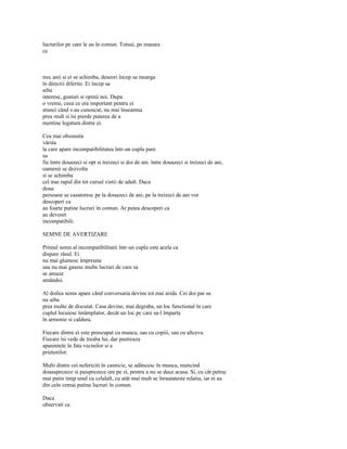 lucrurilor pe care le au în comun. Totusi, pe masura
ce



trec anii si ei se schimba, deseori încep sa mearga
în directii diferite. Ei încep sa
aiba
interese, gusturi si opinii noi. Dupa
o vreme, ceea ce era important pentru ei
atunci când s-au cunoscut, nu mai înseamna
prea mult si îsi pierde puterea de a
mentine legatura dintre ei.

Cea mai obisnuita
vârsta
la care apare incompatibilitatea într-un cuplu pare
sa
fie între douazeci si opt si treizeci si doi de ani. între douazeci si treizeci de ani,
oamenii se dezvolta
si se schimba
cel mai rapid din tot cursul vietii de adult. Daca
doua
persoane se casatoresc pe la douazeci de ani, pe la treizeci de ani vor
descoperi ca
au foarte putine lucruri în comun. Ar putea descoperi ca
au devenit
incompatibili.

SEMNE DE AVERTIZARE

Primul semn al incompatibilitatii într-un cuplu este acela ca
dispare râsul. Ei
nu mai glumesc împreuna
sau nu mai gasesc multe lucruri de care sa
se amuze
amândoi.

Al doilea semn apare când conversatia devine tot mai arida. Cei doi par sa
nu aiba
prea multe de discutat. Casa devine, mai degraba, un loc functional în care
cuplul locuiesc întâmplator, decât un loc pe care sa-l împarta
în armonie si caldura.

Fiecare dintre ei este preocupat cu munca, sau cu copiii, sau cu altceva.
Fiecare îsi vede de treaba lui, dar pastreaza
aparentele în fata vecinilor si a
prietenilor.

Multi dintre cei nefericiti în casnicie, se adâncesc în munca, muncind
douasprezece si paisprezece ore pe zi, pentru a nu se duce acasa. Si, cu cât petrec
mai putin timp unul cu celalalt, cu atât mai mult se înrautateste relatia, iar ei au
din ceîn cemai putine lucruri în comun.

Daca
observati ca
 