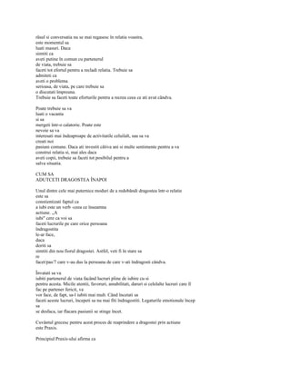 râsul si conversatia nu se mai regasesc în relatia voastra,
este momentul sa
luati masuri. Daca
simtiti ca
aveti putine în comun cu partenerul
de viata, trebuie sa
faceti tot efortul pentru a recladi relatia. Trebuie sa
admiteti ca
aveti o problema
serioasa, de viata, pe care trebuie sa
o discutati împreuna.
Trebuie sa faceti toate eforturile pentru a recrea ceea ce ati avut cândva.

Poate trebuie sa va
luati o vacanta
si sa
mergeti într-o calatorie. Poate este
nevoie sa va
interesati mai îndeaproape de activitatile celuilalt, sau sa va
creati noi
pasiuni comune. Daca ati investit câtiva ani si multe sentimente pentru a va
construi relatia si, mai ales daca
aveti copii, trebuie sa faceti tot posibilul pentru a
salva situatia.

CUM SA
ADUTCETI DRAGOSTEA ÎNAPOI

Unul dintre cele mai puternice moduri de a redobândi dragostea într-o relatie
este sa
constientizati faptul ca
a iubi este un verb -ceea ce înseamna
actiune. „A
iubi" cere ca voi sa
faceti lucrurile pe care orice persoana
îndragostita
le-ar face,
daca
doriti sa
simtiti din nou fiorul dragostei. Astfel, veti fi în stare sa
re
facet/pas/7 care v-au dus la persoana de care v-ati îndragosti cândva.

Învatati sa va
iubiti partenerul de viata facând lucruri pline de iubire cu si
pentru acesta. Micile atentii, favoruri, amabilitati, daruri si celelalte lucruri care îl
fac pe partener fericit, va
vor face, de fapt, sa-l iubiti mai mult. Când încetati sa
faceti aceste lucruri, începeti sa nu mai fiti îndragostiti. Legaturile emotionale încep
sa
se desfaca, iar flacara pasiunii se stinge încet.

Cuvântul grecesc pentru acest proces de reaprindere a dragostei prin actiune
este Praxis.

Principiul Praxis-ului afirma ca
 